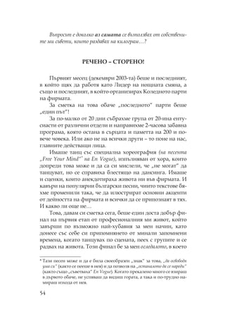 54
Въпросът е доколко аз самата се възползвах от собствени-
те ми съвети, които раздавах на килограм…?
Е Е – Е !
ървият месец (декември 2003-та) беше и последният,
в който щях да работя като идер на нощната смяна, а
също и последният, в който организирах оледното парти
на фирмата.
За сметка на това обаче „последното“ парти беше
„един път“!
За по-малко от 20 дни събрахме група от 20-ина енту-
сиасти от различни отдели и направихме 2-часова забавна
програма, която остана в сърцата и паметта на 200 и по-
вече човека. Или ако не на всички други – то поне на нас,
главните действащи лица.
Имаше танц със специална хореография (на песента
„Free Your Mind“* на En Vogue), изпълняван от хора, които
допреди това може и да са си мислели, че „не могат“ да
танцуват, но се справиха блестящо на дансинга. Имаше
и сценки, които анекдотираха живота ни във фирмата. И
кавъри на популярни български песни, чиито текстове бя-
хме променили така, че да илюстрират основни акценти
от дейността на фирмата и всички да се припознаят в тях.
И какво ли още не…
ова, давам си сметка сега, беше един доста добър фи-
нал на първия етап от професионалния ми живот, който
завърши по възможно най-хубавия за мен начин, като
донесе със себе си припомнянето от минали запомнени
времена, когато танцувах по сцената, пеех с групите и се
радвах на живота. ози финал бе за мен огледалото, в което
* ази песен може и да е била своеобразен „знак“ за това, „да освободя
ума си“ (както се пееше в нея) и да позволя на „останалото да се нареди“
(както също „съветваха“ En Vogue). огато прекалено много се взираш
в дървото обаче, не успяваш да видиш гората, а така и по-трудно на-
мираш изхода от нея.
 