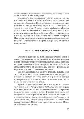 57
много, макар и нерядко да ме стряскаше, когато се случеше
да ме извадят от концентрация.
сезаемото им присъствие обаче започна да ми
натежава в момента, в който трябваше да се захвана със
студените обаждания. Всяка дума, която изговарях, про-
кънтяваше между четирите страни на „аквариума“ и
знаех, че и те я чуват. А на мен хич не ми беше комфортно
да тренирам притесненото си пелтечене по телефона пред
очите и ушите на шефовете. Затова дебнех и двамата да ги
няма по местата им и едва тогава развъртявах телефона.
ък ако се случеше от другата страна някой да ми вдигне,
въздишах с облекчение – въпреки изгарящото ме отвътре
напрежение.
АВ ИЗА Е В ДАЖБИ Е
ъвсем в началото на моя „продажнически“ опит и
малко преди съвсем да заприличам на призрак, който се
носи в отвореното пространство на офиса, без да осъзнава
какво го е споходило (като от време на време се блъска в
стъклената врата на кабинета си, челно!) – реших да се
ограмотя за това как се правят продажби.
Бях подходила със съмнението, че нямам никаква идея
„как се прави това“ и че то изобщо не е в моята природа. И
понеже не знаех към кого да се обърна, реших да потърся
отговора отново в книгите, като се надявах този път да
имам по-добър късмет от преди.
упих си една единствена книга и веднага я „изгъл-
тах“ с кориците. Авторът беше Bill Caskey и много се рад-
вам, че първите ми стъпки в продажбите бяха подкрепени
именно от него, най-вече заради философията, която той
споделяше. Благодарение на него започнах да гледам на
продажбите вече не като на „необходимото зло“ или като на
„насилствен акт, насочен срещу личността“, а повече като
на партньорство. о ми беше нужно и още нещо… ещо,
създадено от мен самата.
 