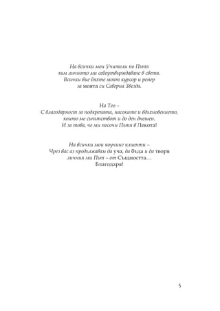 5
а всички мои чители по ътя
към личното ми себеутвърждаване в света.
Всички вие бяхте моят курсор и репер
за моята си еверна Звезда.
а ео –
благодарност за подкрепата, насоките и вдъхновението,
които ме съпътстват и до ден днешен.
И за това, че ми посочи ътя в екота!
а всички мои коучинг клиенти –
Чрез вас аз продължавам да уча, да бъда и да творя
личния ми ът – от ъщността…
Благодаря!
 