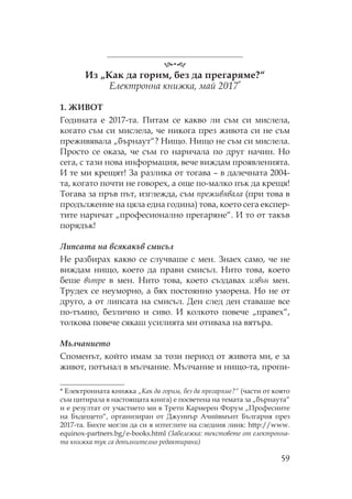 59
Из „ ак да горим, без да прегаряме?“
Електронна книжка, май 2017*
1. ЖИВ
Годината е 2017-та. итам се какво ли съм си мислела,
когато съм си мислела, че никога през живота си не съм
преживявала „бърнаут“? ищо. ищо не съм си мислела.
росто се оказа, че съм го наричала по друг начин. о
сега, с тази нова информация, вече виждам проявленията.
И те ми крещят! За разлика от тогава – в далечната 2004-
та, когато почти не говорех, а още по-малко пък да крещя!
огава за пръв път, изглежда, съм преживявала (при това в
продължение на цяла една година) това, което сега експер-
тите наричат „професионално прегаряне“. И то от такъв
порядък!
Липсата на всякакъв смисъл
е разбирах какво се случваше с мен. Знаех само, че не
виждам нищо, което да прави смисъл. ито това, което
беше вътре в мен. ито това, което създавах извън мен.
рудех се неуморно, а бях постоянно уморена. о не от
друго, а от липсата на смисъл. Ден след ден ставаше все
по-тъмно, безлично и сиво. И колкото повече „правех“,
толкова повече сякаш усилията ми отиваха на вятъра.
Мълчанието
поменът, който имам за този период от живота ми, е за
живот, потънал в мълчание. ълчание и нищо-та, пропи-
* Електронната книжка „ ак да горим, без да прегаряме?“ (части от която
съм цитирала в настоящата книга) е посветена на темата за „бърнаута“
и е резултат от участието ми в рети ариерен орум „ рофесиите
на Бъдещето“, организиран от Джуниър Ачийвмънт България през
2017-та. Бихте могли да си я изтеглите на следния линк: http://www.
equinox-partners.bg/e-books.html (Забележка: текстовете от електронна-
та книжка тук са допълнително редактирани)
 
