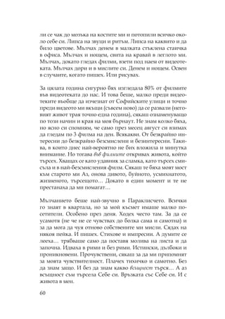 60
ли се чак до мозъка на костите ми и потопили всичко око-
ло себе си. ипса на звуци и ритъм. ипса на каквито и да
било цветове. ълчах денем в малката стъклена стаичка
в офиса. ълчах и нощем, свита на кравай в леглото ми.
ълчах, докато гледах филми, взети под наем от видеоте-
ката. ълчах дори и в мислите си. Денем и нощем. свен
в случаите, когато пишех. Или рисувах.
За цялата година сигурно бях изгледала 80% от филмите
във видеотеката до нас. И това беше, малко преди видео-
теките въобще да изчезнат от офийските улици и точно
преди видеото ми вкъщи (съвсем ново) да се развали (него-
вият живот трая точно една година), сякаш ознаменуващо
по този начин и края на моя бърнаут. е знам колко бяха,
но ясно си спомням, че само през месец август си взимах
да гледам по 3 филма на ден. Всякакви. т безкрайно ин-
тересни до безкрайно безсмислени и безинтересни. аки-
ва, в които днес най-вероятно не бих вложила и минутка
внимание. о тогава във филмите откривах живота, който
търсех. ващах се като удавник за сламка, като търсех сми-
съла и в най-безсмисления филм. якаш те бяха моят мост
към старото ми Аз, онова дивото, буйното, усмихнатото,
жизненото, търсещото… Докато в един момент и те не
престанаха да ми помагат…
ълчанието беше най-звучно в араклисчето. Всички
го знаят в квартала, но за мой късмет имаше малко по-
сетители. собено през деня. одех често там. За да се
усамотя (не че не се чувствах до болка сама и самотна) и
за да мога да чуя отново собствените ми мисли. ядах на
някоя пейка. И пишех. тихове и импресии. А думите се
лееха… трябваше само да поставя молива на листа и да
започна. Идваха в рими и без рими. Истински, дълбоки и
проникновени. рочувствени, сякаш за да ми припомнят
за моята чувствителност. лачех тихичко и самотно. Без
да знам защо. И без да знам какво всъщност търся… А аз
всъщност съм търсела ебе си. Връзката със ебе си. И с
живота в мен.
 