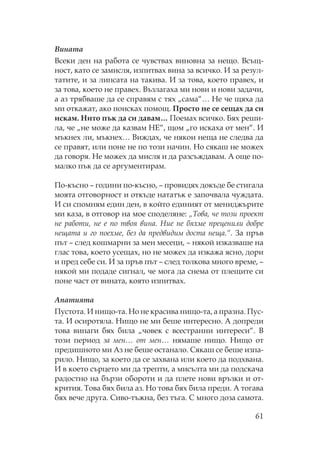 61
Вината
Всеки ден на работа се чувствах виновна за нещо. Всъщ-
ност, като се замисля, изпитвах вина за всичко. И за резул-
татите, и за липсата на такива. И за това, което правех, и
за това, което не правех. Възлагаха ми нови и нови задачи,
а аз трябваше да се справям с тях „сама“… е че щяха да
ми откажат, ако поисках помощ. росто не се сещах да си
искам. ито пък да си давам… оемах всичко. Бях реши-
ла, че „не може да казвам Е“, щом „го искаха от мен“. И
мъкнех ли, мъкнех… Виждах, че някои неща не следва да
се правят, или поне не по този начин. о сякаш не можех
да говоря. е можех да мисля и да разсъждавам. А още по-
малко пък да се аргументирам.
о-късно – години по-късно, – провидях докъде бе стигала
моята отговорност и откъде нататък е започвала чуждата.
И си спомням един ден, в който единият от мениджърите
ми каза, в отговор на мое споделяне: „ ова, че този проект
не работи, не е по твоя вина. ие не бяхме преценили добре
нещата и го поехме, без да предвидим доста неща.“. За пръв
път – след кошмарни за мен месеци, – някой изказваше на
глас това, което усещах, но не можех да изкажа ясно, дори
и пред себе си. И за пръв път – след толкова много време, –
някой ми подаде сигнал, че мога да снема от плещите си
поне част от вината, която изпитвах.
Апатията
устота. И нищо-та. о не красива нищо-та, а празна. ус-
та. И осиротяла. ищо не ми беше интересно. А допреди
това винаги бях била „човек с всестранни интереси“. В
този период за мен… от мен… нямаше нищо. ищо от
предишното ми Аз не беше останало. якаш се беше изпа-
рило. ищо, за което да се захвана или което да подхвана.
И в което сърцето ми да трепти, а мисълта ми да подскача
радостно на бързи обороти и да плете нови връзки и от-
крития. ова бях била аз. о това бях била преди. А тогава
бях вече друга. иво-тъжна, без тъга. много доза самота.
 