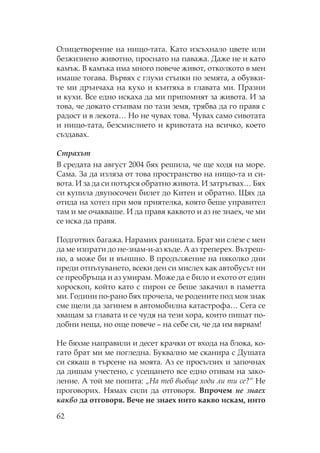 62
лицетворение на нищо-тата. ато изсъхнало цвете или
безжизнено животно, проснато на паважа. Даже не и като
камък. В камъка има много повече живот, отколкото в мен
имаше тогава. Вървях с глухи стъпки по земята, а обувки-
те ми дрънчаха на кухо и кънтяха в главата ми. разни
и кухи. Все едно искаха да ми припомнят за живота. И за
това, че докато стъпвам по тази земя, трябва да го правя с
радост и в лекота… о не чувах това. увах само сивотата
и нищо-тата, безсмислието и кривотата на всичко, което
създавах.
Страхът
В средата на август 2004 бях решила, че ще ходя на море.
ама. За да изляза от това пространство на нищо-та и си-
вота. И за да си потърся обратно живота. И затръгвах… Бях
си купила двупосочен билет до итен и обратно. ях да
отида на хотел при моя приятелка, която беше управител
там и ме очакваше. И да правя каквото и аз не знаех, че ми
се иска да правя.
одготвих багажа. арамих раницата. Брат ми слезе с мен
да ме изпрати до не-знам-и-аз къде. А аз треперех. Вътреш-
но, а може би и външно. В продължение на няколко дни
преди отпътуването, всеки ден си мислех как автобусът ни
се преобръща и аз умирам. оже да е било и ехото от един
хороскоп, който като с пирон се беше закачил в паметта
ми. Години по-рано бях прочела, че родените под моя знак
сме щели да загинем в автомобилна катастрофа… ега се
хващам за главата и се чудя на тези хора, които пишат по-
добни неща, но още повече – на себе си, че да им вярвам!
е бяхме направили и десет крачки от входа на блока, ко-
гато брат ми ме погледна. Буквално ме сканира с Душата
си сякаш в търсене на моята. Аз се просълзих и започнах
да дишам учестено, с усещането все едно отивам на зако-
ление. А той ме попита: „ а теб въобще ходи ли ти се?“ е
проговорих. ямах сили да отговоря. Впрочем не знаех
какво да отговоря. Вече не знаех нито какво искам, нито
 