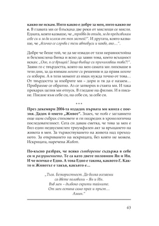 63
какво не искам. ито какво е добре за мен, нито какво не
е. В главата ми се блъскаха две реки от мислещи се мисли.
Едната, която казваше, че „трябва да отида, за да предизвикам
себе си и за да изляза от тоя застой!“. И другата, която казва-
ше, че „всичко се случва с тези автобуси и какво, ако…“.
Добре че беше той, че да ме извади от тази неравностойна
и безсмислена битка и ясно да заяви това, което всъщност
исках: „ оо, я се връщай! Защо въобще си причиняваш това?!“.
Заяви го с твърдостта, която на мен самата ми липсваше в
тези дни, за да взимам моите си решения и да правя моите
си избори. А в този момент аз имах нужда точно от това…
т твърдостта за изобрите ми – дори и тя да е назаем…
рибрахме се обратно. Аз се затворих в стаята ми. И така
прекарах целия ми отпуск. В гледане на филми. И в писа-
не. исане към себе си, на себе си, за себе си.
* * *
рез декември 2004-та издадох първата ми книга с пое-
зия. Дадох и` името „Живот“. Знаех, че това е заглавието
още щом събрах стиховете и ги подредих в хронологична
последователност. ега си давам сметка, че това за мен е
бил един недвусмислен триумфален акт за връщането на
живота в мен. За тържествуването на живота над преход-
ното. За откриването на искрицата, без която не можем.
Искрицата, наречена Живот.
о-късно разбрах, че всяко сътворение съдържа в себе
си и разрушението. е са като двете половини Ян и Ин.
И че всичко е Едно. А това Едно е такова, каквото Е. ак-
то и Животът е такъв, какъвто е…
„ ъга. Безкористност. До болка осезаеми
са двете половини – Ян и Ин.
Във мен – дълбоко скрити тайните.
т мен остана само прах и пръст…
Амин.“
 