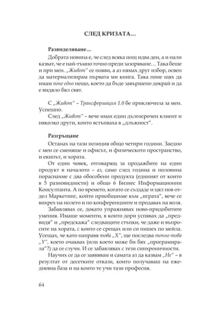 64
ЕД ИЗА А…
азвиделяване…
Добрата новина е, че след всяка нощ идва ден, а и нали
казват, че е най-тъмно точно преди зазоряване… ака беше
и при мен. „Живот“ се появи, а аз нямах друг избор, освен
да материализирам първата ми книга. ака поне щях да
имам поне едно нещо, което да бъде завършено докрай и да
е видяло бял свят.
„Живот“ – рансформация 1.0 бе приключила за мен.
спешно.
лед „Живот“ – вече имах един дългосрочен клиент и
няколко други, които встъпваха в „длъжност“.
азгръщане
станах на тази позиция общо четири години. Заедно
с мен се сменяше и офисът, и физическото пространство,
и екипът, и хората.
т един човек, отговарящ за продажбите на един
продукт в началото – аз, само след година и половина
пораснахме с два обособени продукта (единият от които
в 5 разновидности) и общо 6 Бизнес Информационни
онсултанта. А по времето, когато се създаде и цял нов от-
дел аркетинг, който приобщихме към „играта“, вече се
вихрех на полето и по конференциите и продавах на воля.
Забавлявах се, докато упражнявах ново-придобитите
умения. Имаше моменти, в които дори успявах да „пред-
видя“ и „предскажа“ следващите стъпки, че даже и въпро-
сите на хората, с които се срещах или си пишех по мейла.
сещах, че като направя това „X“, ще последва точно това
„Y“, което очаквах (или което може би бях „програмира-
ла“?) да се случи. И се забавлявах с тези синхроничности.
аучих се да се заявявам и самата аз да казвам „ е“ – в
резултат от десетките откази, които получаваш на еже-
дневна база и на които те учи тази професия.
 
