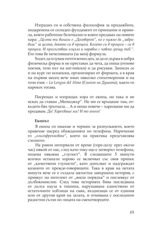 65
Изградих си и собствена философия за продажбите,
подкрепена от солиден фундамент от принципи и прави-
ла, която работеше безотказно и която предавах на новите
хора: „Целта ти винаги е „Договорът“, но е нужно да „забра-
виш“ за целта, докато си в процеса. огато си в процеса – си в
процеса. И присъстваш изцяло и наравно с човека срещу теб.“.
Ето това бе печелившата (за мен) формула.
одех да плувам почти всеки ден, за да се държа в добра
физическа форма и не преставах да чета, да пиша (отново
поезия, този път на английски) и да рисувам. Записах се
и на курс по испански, организиран от фирмата, а в края
на първия месец вече имах няколко стихотворения и на
този език – La Lengua del Alma (Езикът на Душата), както го
нарекох тогава.
осрещах и изпращах хора от екипа, но така и не
исках да ставам „ ениджър“. е ми се връщаше там, от-
където бях тръгнала… А и нещо повече – харесваше ми да
продавам. Да! Харесваше ми! И то много!
Екипът
В екипа си имахме и термин за разпускането, което
правехме насред обажданията по телефона. аричахме
го „олигофренясване“, което на практика представлява
следното.
а равни интервали от време (горе-долу през около
час) някой от нас, след като току-що е затворил телефона,
подема някаква „глупост“. В следващите 5 минути
всички останали хорово се включват със своя принос
от „качествени глупости“, като допълват и надграждат
казаното от прежде-говорящите. ака в края на петата
минута вече се е създала цялостна завършена история, с
привкус на интелект от „висш порядък“ и послевкус от
дълбокомислие. лед това историята бива последвана
от дълга пауза в тишина, нарушавана единствено от
остатъчните изблици на смях, въздигащи се от единия
или от другия край на залата, и отмивана с последните
радостни сълзи по лицата на смехотворците.
 
