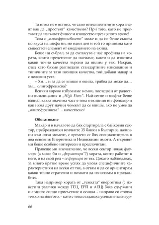 66
а нима не е истина, че само интелигентните хора зна-
ят как да „простеят“ качествено? ри това, като не прес-
тават да излъчват финес и изящество през цялото време!
ова с „олигофренясването“ може и да не беше съвсем
по вкуса на шефа ни, но един ден и той го припозна като
съществен елемент от ежедневието на екипа.
Беше ни събрал, за да съгласува с нас профила на хо-
рата, които предстоеше да наемаме, както и да изясним
какви точно качества търсим да видим у тях. акрая,
след като бяхме разгледали стандартните изисквания и
типичните за тази позиция качества, той добави макар и
с половин уста:
– м… и за да се впише в екипа, трябва да може да…
хм… олигофренясва?
Всички хорово избухнаме в смях, последван от радост-
ни възклицания и „High Fives“. ай-сетне и шефът беше
вдянал каква значима част е това в екипния ни фолклор и
как няма друг начин човекът да се впише, ако не умее да
„олигофренясва“… качествено!
богатяване
акар и в началото да бях стартирала с банковия сек-
тор, преброждайки всичките 35 банки в България, налич-
ни към онзи момент, с времето се бях специализирала в
два основни: Енергетика и едвижими имоти. А първият
ми беше особено интересен и предпочитан.
равеше ми впечатление, че всеки сектор някак фор-
мира (а може би и „форматира“?) хората, които работят в
него, и на свой ред – се формира от тях. Докато наблюдавах,
за много кратко време успях да уловя специфичните ха-
рактеристики на всеки от тях, а оттам и да се ориентирам
какви точно стратегии и похвати да използвам в продаж-
бите.
ака например хората от „тежката“ енергетика (с из-
вестни разлики между Е , Е и АЕ ) бяха сдържани
и с много силно присъствие и осанка – направо си стояха
тежко на мястото, – като с това създаваха усещане за сигур-
 