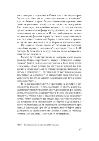 67
ност, доверие и надеждност. свен това с тях веднага раз-
бираш дали има смисъл „да продължаваме да си говорим“
или не. Ако ще се прави бизнес, ти го казват директно. Ако
ли не, те уведомяват също толкова директно, но и учтиво.
ато инженери, каквито бяха повечето от тях, със своето
процесно мислене и фокус върху детайла, за тях е много
важна точността и яснотата. И това особено силно ме впе-
чатляваше на фона на хората от сектора на недвижимите
имоти, с които се влачех по барове и ресторанти в продъл-
жение на месеци и така и не разбирах ще си купят или не.
т другата страна, отново от редиците на енергети-
ците, бяха хората от „по-леката“ енергетика. ези от ВЕИ*
сектора. е бяха далеч по-флуидни и с тях се общуваше с
естественост и лекота.
ежду Ветро-енергетиците и оларите също имаше
разлика. Ветро-енергетиците, макар и привидно „вятър-
ничеви“ (както по-късно се шегувахме с ео), бяха точни
и заземени. И ако успееш да им уловиш фокуса на вни-
мание, с други думи, да се синхронизираш с посоката на
вятъра в този момент – са готови да те чуят и веднага да се
задействат. А оларите? е определено бяха слънчеви и
усмихнати, но все не успявах да разбера кога точно и мен
щяха да огреят…
И не на последно място, ърговците на електро-енер-
гия (Energy Traders). е бяха заквасени от съвсем различна
мая и повече ги причислявах към търговците на фондовата
борса, отколкото към енергетиката. Бързи, динамични и с
гъвкав ум, те бяха също и забавни и умееха да се забавляват
добре. раят на работния им ден задължително включва-
ше коктейли или купонясване по барове и дискотеки, с
което се разтоварваха от сериозната умствена работа през
деня. А решенията при тях се взимаха много бързо, стига,
разбира се, да уцелиш точния момент, в който да им пред-
ложиш „кол опцията“, която да ги заинтригува.
* ВЕИ – Възобновяеми Енергийни Източници.
 