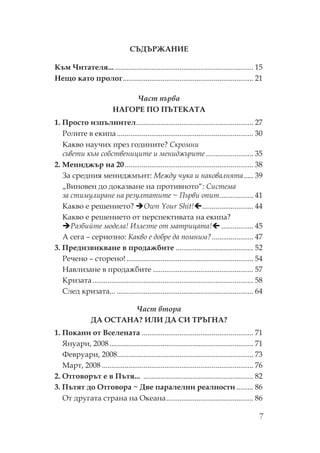 7
Д ЖА ИЕ
ъм итателя... ......................................................................... 15
ещо като пролог..................................................................... 21
Част първа
АГ Е Е А А
1. росто изпълнител.............................................................. 27
олите в екипа ........................................................................ 30
акво научих през годините? кромни
съвети към собствениците и мениджърите ......................... 35
2. ениджър на 20.................................................................... 38
За средния мениджмънт: ежду чука и наковалнята..... 39
„Виновен до доказване на противното“: истема
за стимулиране на резултатите ~ ърви опит.................. 41
акво е решението? Own Your Shit! ........................... 44
акво е решението от перспективата на екипа?
азбийте модела! Излезте от матрицата! ................. 45
А сега – сериозно: акво е добре да помним?...................... 47
3. редизвикване в продажбите ......................................... 52
ечено – сторено! ................................................................... 54
авлизане в продажбите ..................................................... 57
ризата..................................................................................... 58
лед кризата... ........................................................................ 64
Част втора
ДА А А? И И ДА И Г А?
1. окани от Вселената ........................................................... 71
Януари, 2008............................................................................ 71
евруари, 2008........................................................................ 73
арт, 2008 ................................................................................ 76
2. тговорът е в ътя... .......................................................... 82
3. ътят до тговора ~ Две паралелни реалности ......... 86
т другата страна на кеана.............................................. 86
 