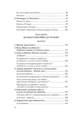8
т тази страна на кеана .................................................... 88
Изпитът .................................................................................... 90
4. тговорът от Вселената...................................................... 96
етък, 21 март......................................................................... 96
еделя, 23 март....................................................................... 99
онеделник, 24 март........................................................... 101
тговорът наистина се беше намерил в ътя.............. 103
Част трета
ДА Б ДА? И И Я А ДА Г Б ДЕ?
Да бъда?
1. ежду двата вята ............................................................ 109
2. адълбоко в дълбокото ~
Първата седмица на новото място............................... 111
3. Един за Всички. Всички за Един ................................... 119
¡TARGET!................................................................................ 119
За мравките и хората: правление
на задачите, или как се носят товари................................. 120
За хората и пожарникарите: правление
на времето, или как се гасят пожари................................... 123
4. „ акво правим?“ Система за стимулиране
на резултатите ~ Втори опит....................................... 126
ова вече работи! ................................................................. 126
За да видиш съдържанието, махни опаковката!.......... 133
Ако съществува нещо „по-добро“,
защо тогава избираме „по-лошото“? .............................. 137
репоръки за справяне с модела
„Виновен до доказване на противното“............................... 147
5. Изкуството да бъдеш себе си
и да не се взимаш на сериозно ....................................... 152
„ ознай себе си“ и продължавай да го правиш .......... 154
Ако щеш – вярвай!............................................................... 158
6. правление през енностите ........................................ 164
¡Е възможно! .......................................................................... 164
 