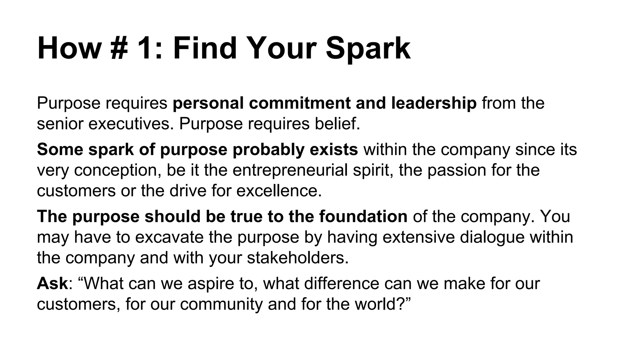 How # 1: Find Your Spark
Purpose requires personal commitment and leadership from the
senior executives. Purpose requires belief.
Some spark of purpose probably exists within the company since its
very conception, be it the entrepreneurial spirit, the passion for the
customers or the drive for excellence.
The purpose should be true to the foundation of the company. You
may have to excavate the purpose by having extensive dialogue within
the company and with your stakeholders.
Ask: “What can we aspire to, what difference can we make for our
customers, for our community and for the world?”
 
