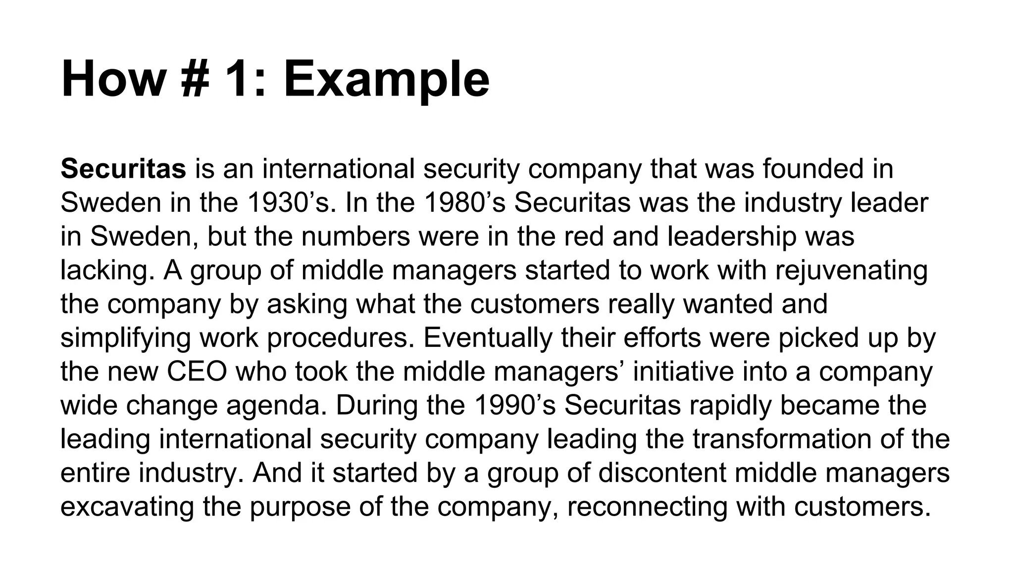 How # 1: Example
Securitas is an international security company that was founded in
Sweden in the 1930’s. In the 1980’s Securitas was the industry leader
in Sweden, but the numbers were in the red and leadership was
lacking. A group of middle managers started to work with rejuvenating
the company by asking what the customers really wanted and
simplifying work procedures. Eventually their efforts were picked up by
the new CEO who took the middle managers’ initiative into a company
wide change agenda. During the 1990’s Securitas rapidly became the
leading international security company leading the transformation of the
entire industry. And it started by a group of discontent middle managers
excavating the purpose of the company, reconnecting with customers.
 