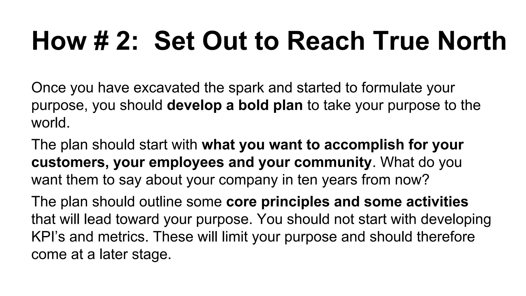 How # 2: Set Out to Reach True North
Once you have excavated the spark and started to formulate your
purpose, you should develop a bold plan to take your purpose to the
world.
The plan should start with what you want to accomplish for your
customers, your employees and your community. What do you
want them to say about your company in ten years from now?
The plan should outline some core principles and some activities
that will lead toward your purpose. You should not start with developing
KPI’s and metrics. These will limit your purpose and should therefore
come at a later stage.
 