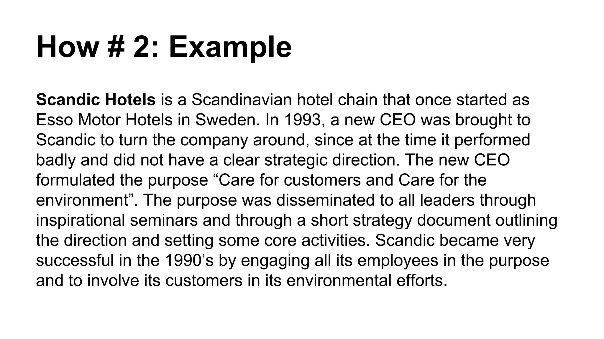 How # 2: Example
Scandic Hotels is a Scandinavian hotel chain that once started as
Esso Motor Hotels in Sweden. In 1993, a new CEO was brought to
Scandic to turn the company around, since at the time it performed
badly and did not have a clear strategic direction. The new CEO
formulated the purpose “Care for customers and Care for the
environment”. The purpose was disseminated to all leaders through
inspirational seminars and through a short strategy document outlining
the direction and setting some core activities. Scandic became very
successful in the 1990’s by engaging all its employees in the purpose
and to involve its customers in its environmental efforts.
 