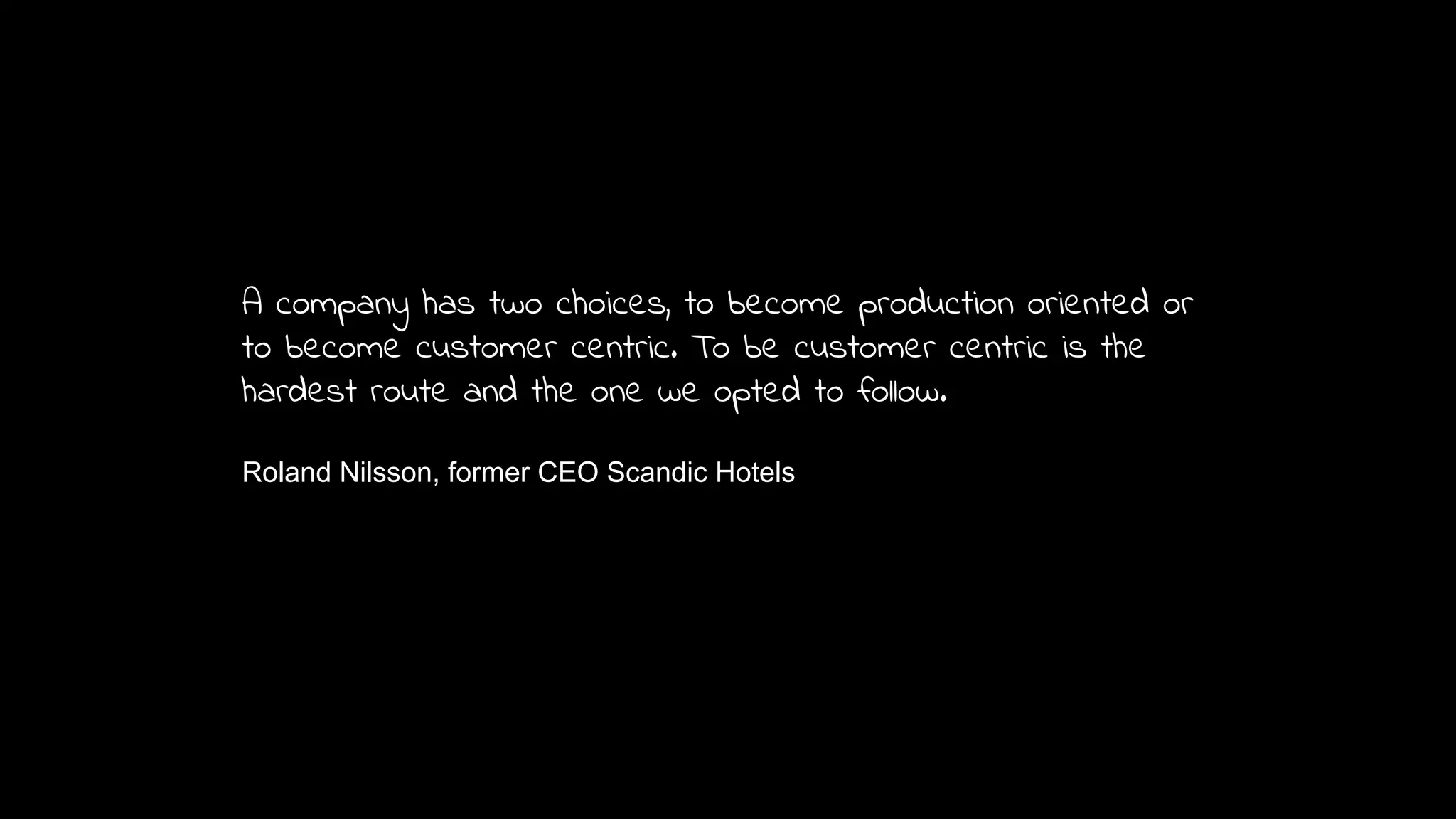 A company has two choices, to become production oriented or
to become customer centric. To be customer centric is the
hardest route and the one we opted to follow.
Roland Nilsson, former CEO Scandic Hotels
 