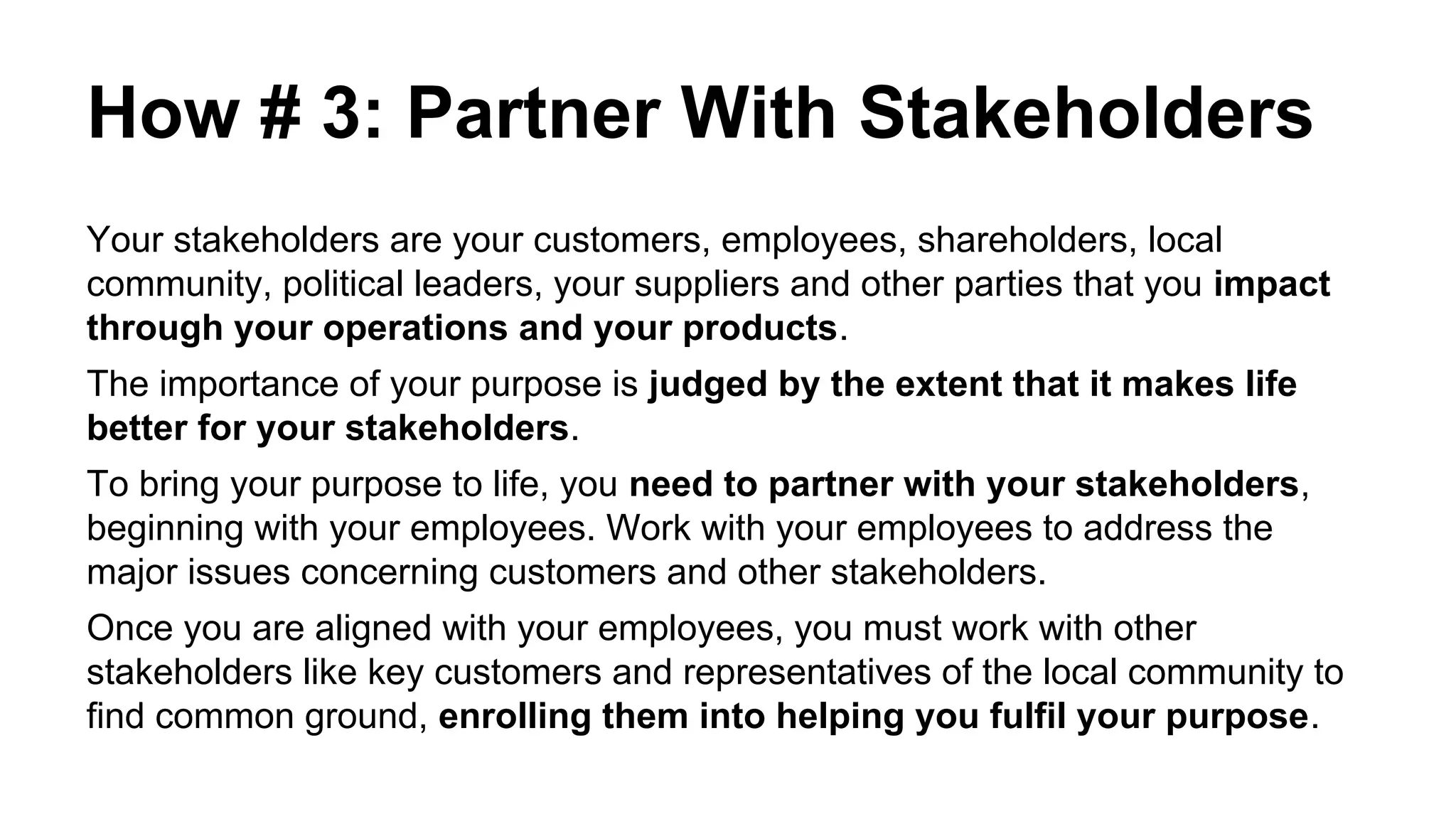 How # 3: Partner With Stakeholders
Your stakeholders are your customers, employees, shareholders, local
community, political leaders, your suppliers and other parties that you impact
through your operations and your products.
The importance of your purpose is judged by the extent that it makes life
better for your stakeholders.
To bring your purpose to life, you need to partner with your stakeholders,
beginning with your employees. Work with your employees to address the
major issues concerning customers and other stakeholders.
Once you are aligned with your employees, you must work with other
stakeholders like key customers and representatives of the local community to
find common ground, enrolling them into helping you fulfil your purpose.
 