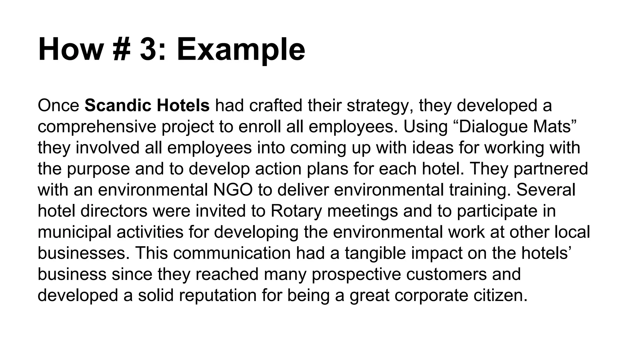 How # 3: Example
Once Scandic Hotels had crafted their strategy, they developed a
comprehensive project to enroll all employees. Using “Dialogue Mats”
they involved all employees into coming up with ideas for working with
the purpose and to develop action plans for each hotel. They partnered
with an environmental NGO to deliver environmental training. Several
hotel directors were invited to Rotary meetings and to participate in
municipal activities for developing the environmental work at other local
businesses. This communication had a tangible impact on the hotels’
business since they reached many prospective customers and
developed a solid reputation for being a great corporate citizen.
 
