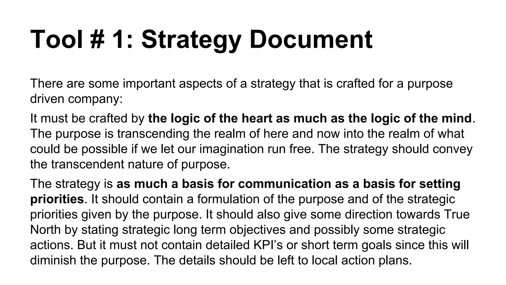 Tool # 1: Strategy Document
There are some important aspects of a strategy that is crafted for a purpose
driven company:
It must be crafted by the logic of the heart as much as the logic of the mind.
The purpose is transcending the realm of here and now into the realm of what
could be possible if we let our imagination run free. The strategy should convey
the transcendent nature of purpose.
The strategy is as much a basis for communication as a basis for setting
priorities. It should contain a formulation of the purpose and of the strategic
priorities given by the purpose. It should also give some direction towards True
North by stating strategic long term objectives and possibly some strategic
actions. But it must not contain detailed KPI’s or short term goals since this will
diminish the purpose. The details should be left to local action plans.
 