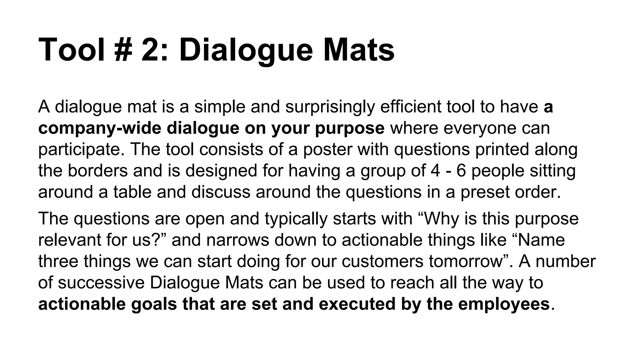 Tool # 2: Dialogue Mats
A dialogue mat is a simple and surprisingly efficient tool to have a
company-wide dialogue on your purpose where everyone can
participate. The tool consists of a poster with questions printed along
the borders and is designed for having a group of 4 - 6 people sitting
around a table and discuss around the questions in a preset order.
The questions are open and typically starts with “Why is this purpose
relevant for us?” and narrows down to actionable things like “Name
three things we can start doing for our customers tomorrow”. A number
of successive Dialogue Mats can be used to reach all the way to
actionable goals that are set and executed by the employees.
 