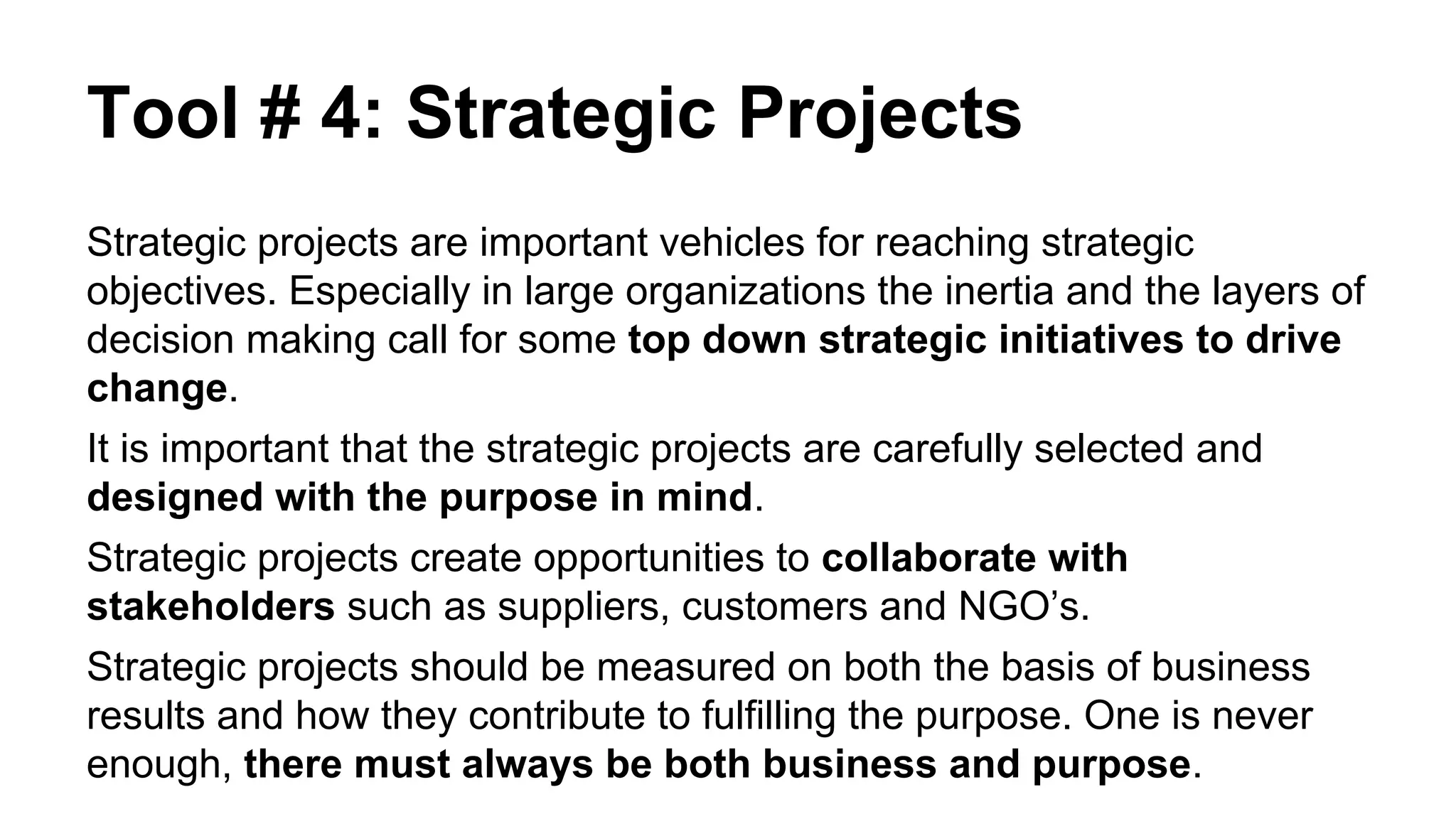 Tool # 4: Strategic Projects
Strategic projects are important vehicles for reaching strategic
objectives. Especially in large organizations the inertia and the layers of
decision making call for some top down strategic initiatives to drive
change.
It is important that the strategic projects are carefully selected and
designed with the purpose in mind.
Strategic projects create opportunities to collaborate with
stakeholders such as suppliers, customers and NGO’s.
Strategic projects should be measured on both the basis of business
results and how they contribute to fulfilling the purpose. One is never
enough, there must always be both business and purpose.
 