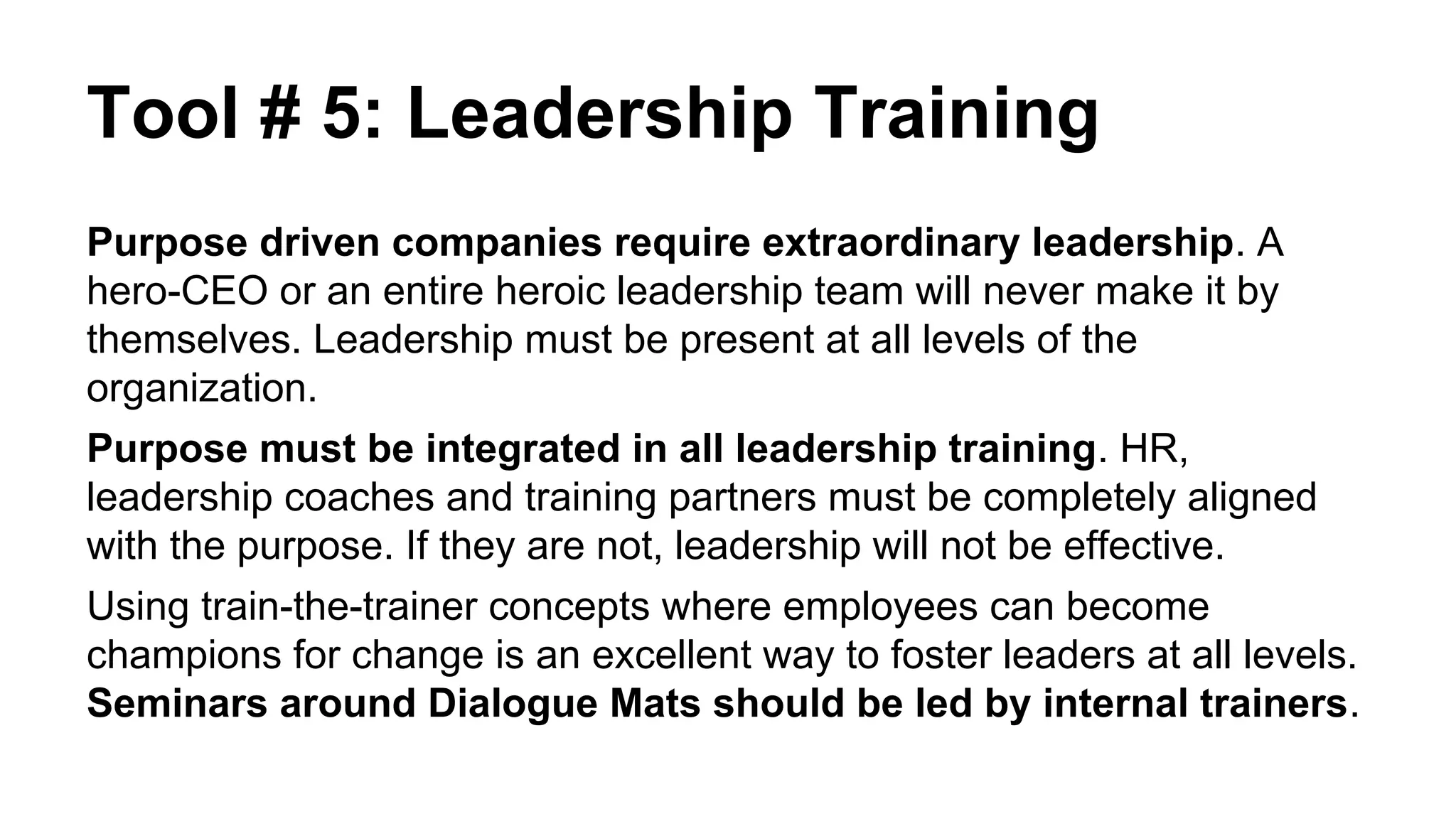 Tool # 5: Leadership Training
Purpose driven companies require extraordinary leadership. A
hero-CEO or an entire heroic leadership team will never make it by
themselves. Leadership must be present at all levels of the
organization.
Purpose must be integrated in all leadership training. HR,
leadership coaches and training partners must be completely aligned
with the purpose. If they are not, leadership will not be effective.
Using train-the-trainer concepts where employees can become
champions for change is an excellent way to foster leaders at all levels.
Seminars around Dialogue Mats should be led by internal trainers.
 