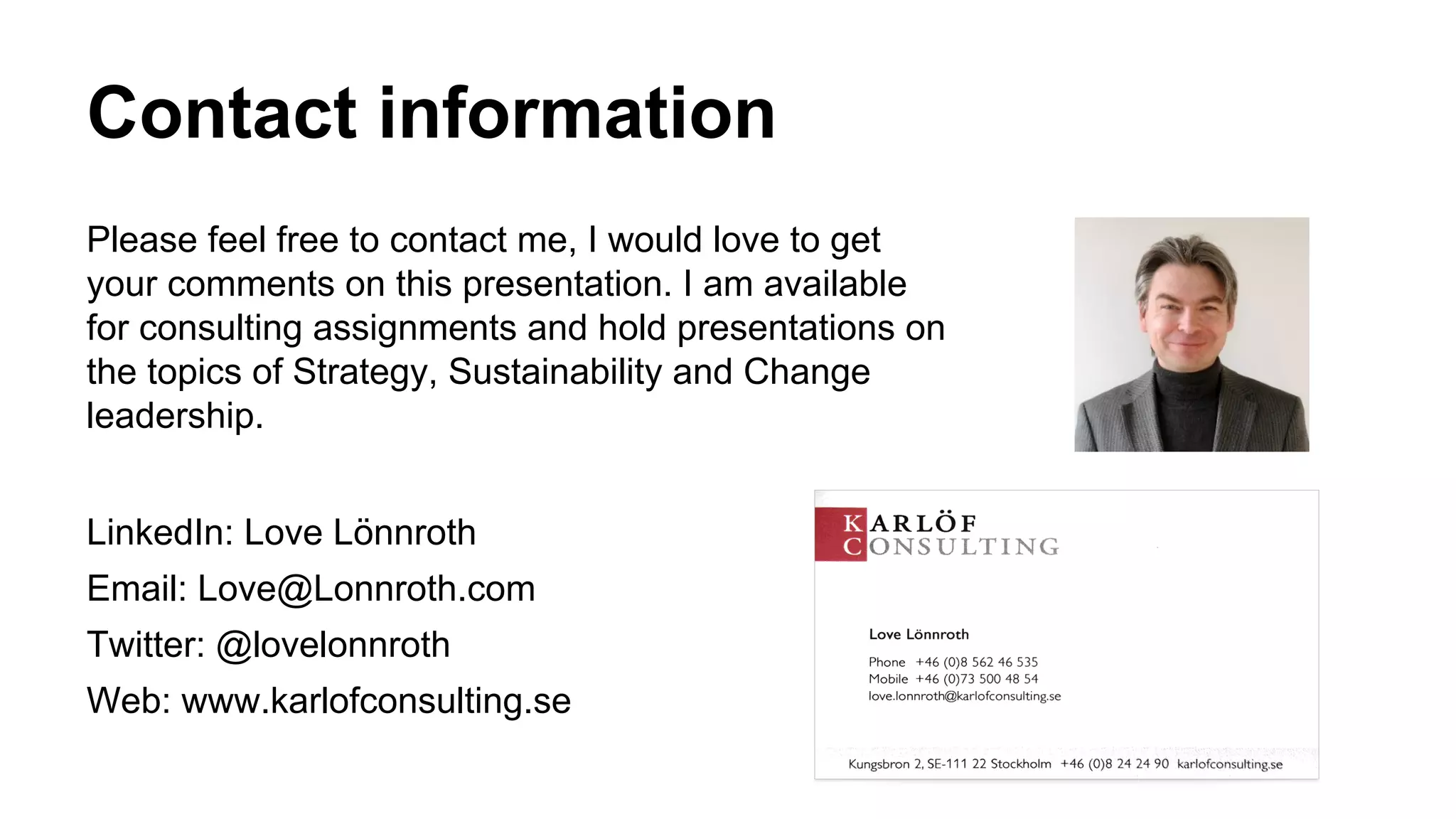 Contact information
Please feel free to contact me, I would love to get
your comments on this presentation. I am available
for consulting assignments and hold presentations on
the topics of Strategy, Sustainability and Change
leadership.
LinkedIn: Love Lönnroth
Email: Love@Lonnroth.com
Twitter: @lovelonnroth
Web: www.karlofconsulting.se
 