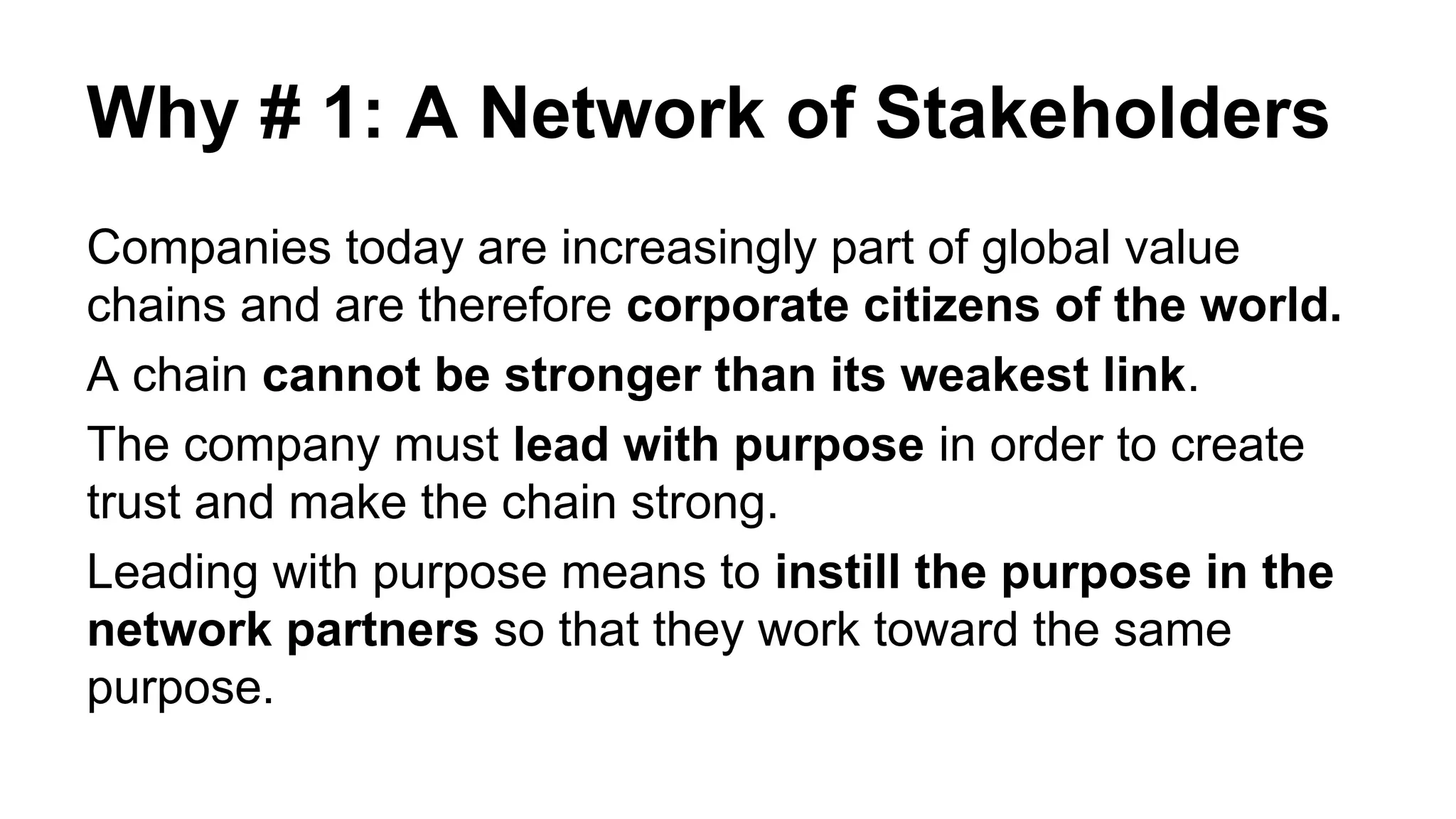 Why # 1: A Network of Stakeholders
Companies today are increasingly part of global value
chains and are therefore corporate citizens of the world.
A chain cannot be stronger than its weakest link.
The company must lead with purpose in order to create
trust and make the chain strong.
Leading with purpose means to instill the purpose in the
network partners so that they work toward the same
purpose.
 
