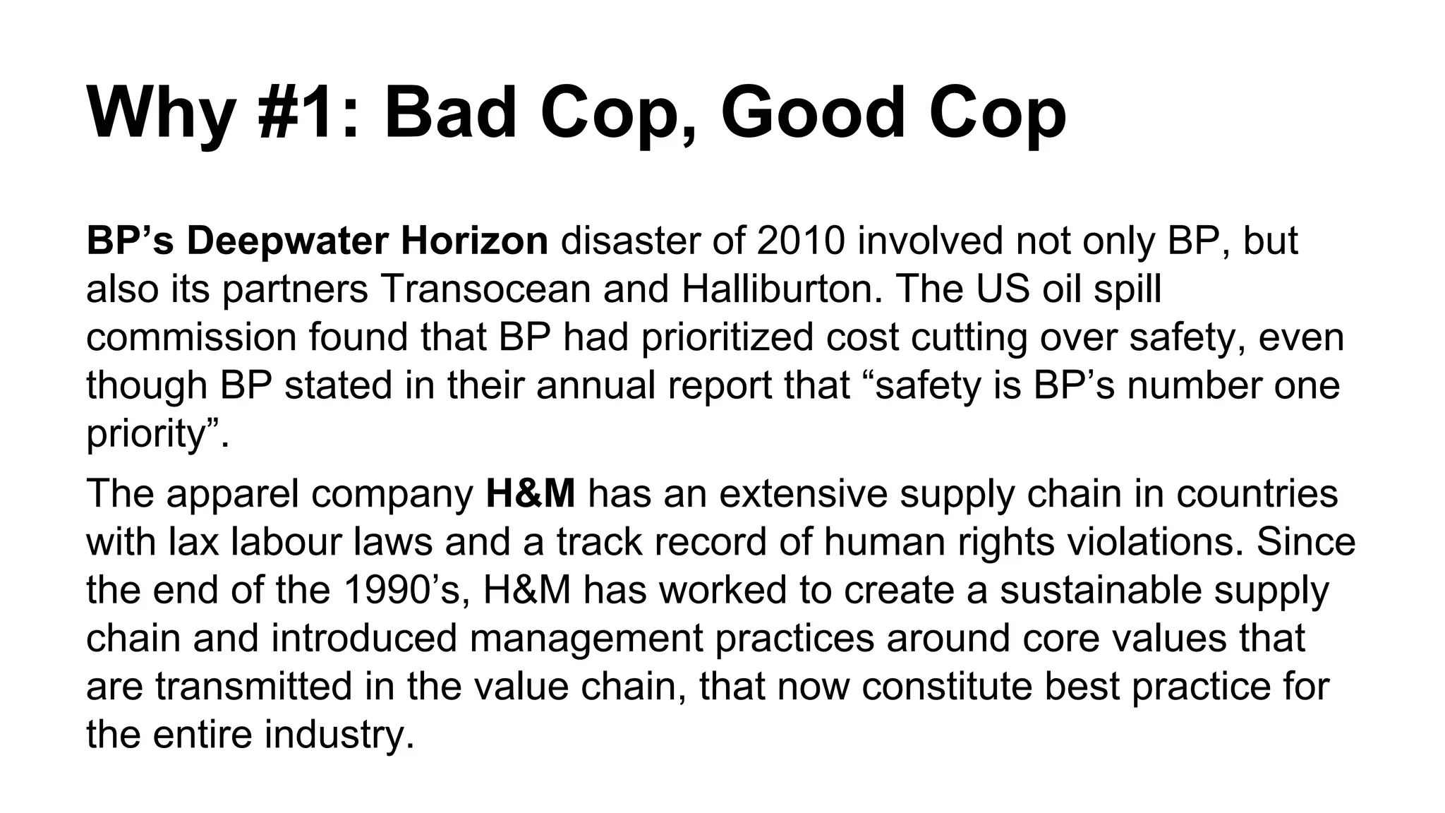 Why #1: Bad Cop, Good Cop
BP’s Deepwater Horizon disaster of 2010 involved not only BP, but
also its partners Transocean and Halliburton. The US oil spill
commission found that BP had prioritized cost cutting over safety, even
though BP stated in their annual report that “safety is BP’s number one
priority”.
The apparel company H&M has an extensive supply chain in countries
with lax labour laws and a track record of human rights violations. Since
the end of the 1990’s, H&M has worked to create a sustainable supply
chain and introduced management practices around core values that
are transmitted in the value chain, that now constitute best practice for
the entire industry.
 