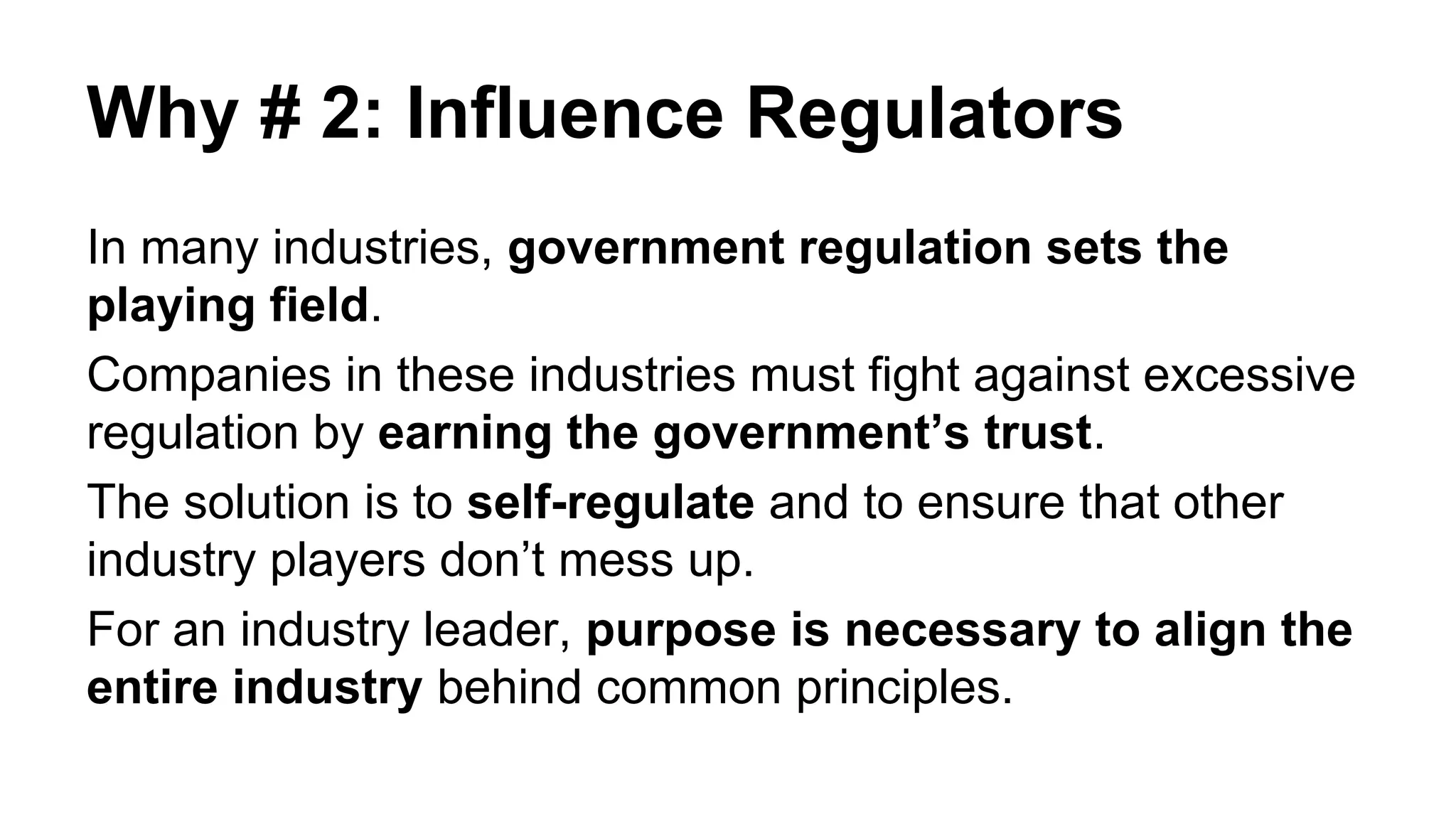 Why # 2: Influence Regulators
In many industries, government regulation sets the
playing field.
Companies in these industries must fight against excessive
regulation by earning the government’s trust.
The solution is to self-regulate and to ensure that other
industry players don’t mess up.
For an industry leader, purpose is necessary to align the
entire industry behind common principles.
 