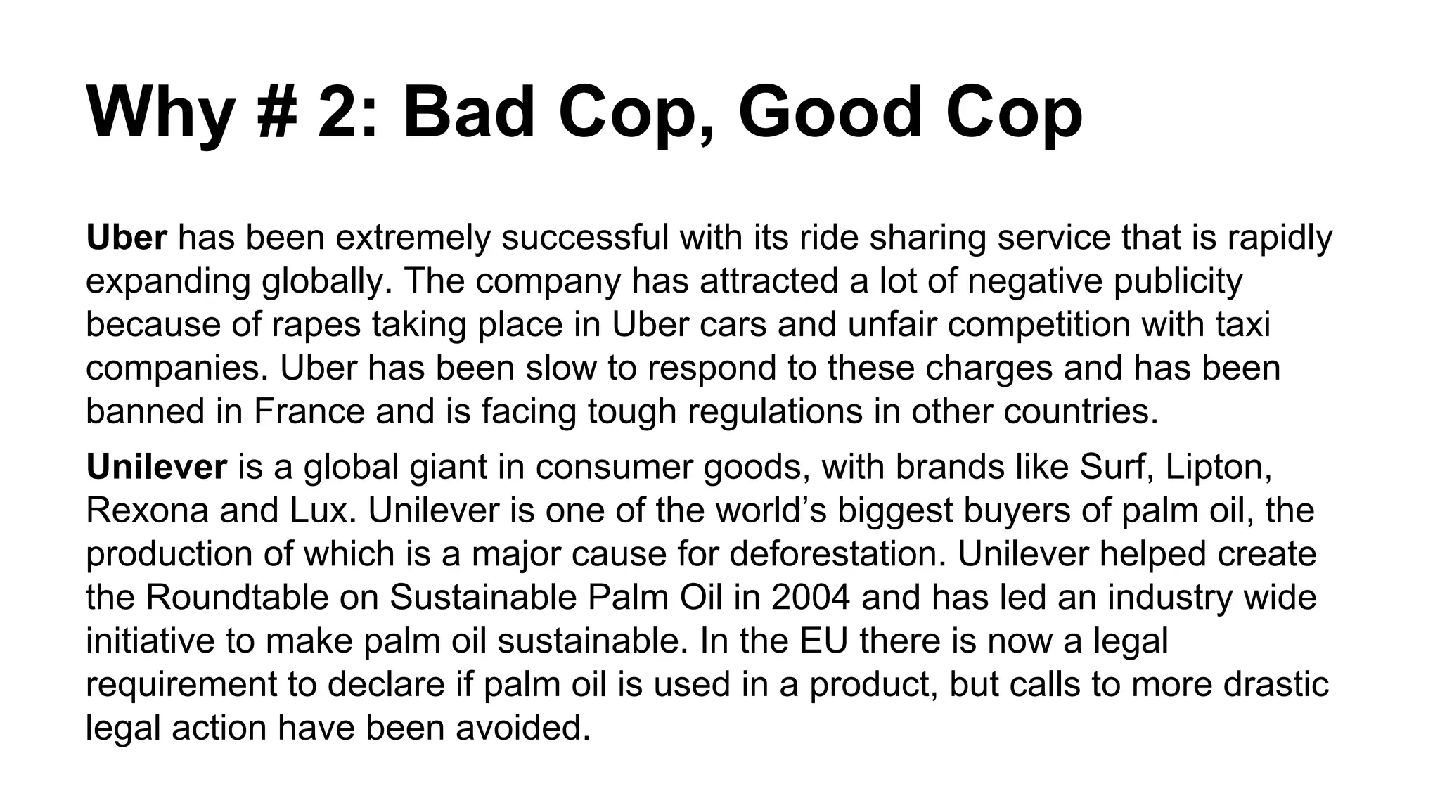 Why # 2: Bad Cop, Good Cop
Uber has been extremely successful with its ride sharing service that is rapidly
expanding globally. The company has attracted a lot of negative publicity
because of rapes taking place in Uber cars and unfair competition with taxi
companies. Uber has been slow to respond to these charges and has been
banned in France and is facing tough regulations in other countries.
Unilever is a global giant in consumer goods, with brands like Surf, Lipton,
Rexona and Lux. Unilever is one of the world’s biggest buyers of palm oil, the
production of which is a major cause for deforestation. Unilever helped create
the Roundtable on Sustainable Palm Oil in 2004 and has led an industry wide
initiative to make palm oil sustainable. In the EU there is now a legal
requirement to declare if palm oil is used in a product, but calls to more drastic
legal action have been avoided.
 