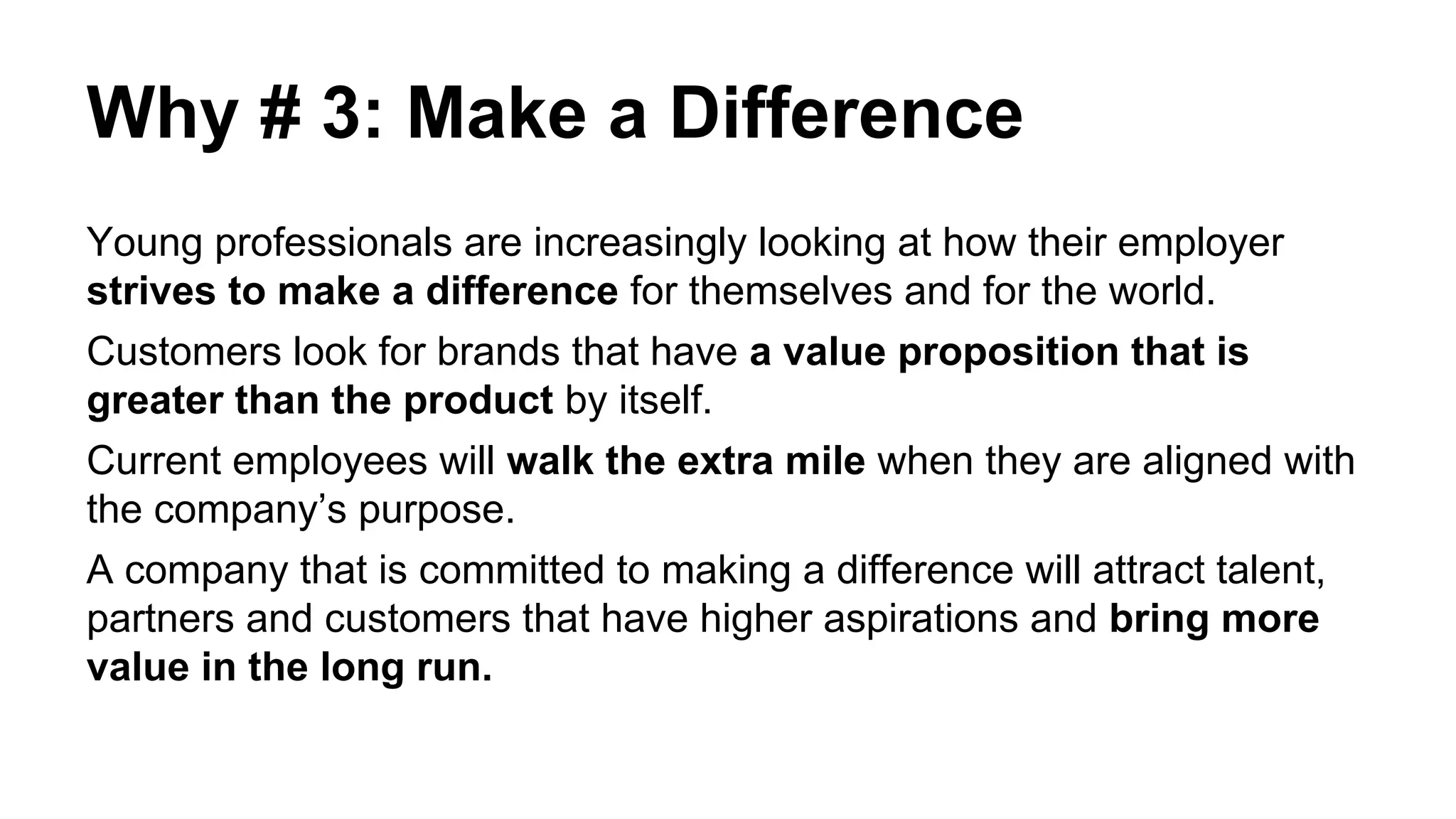 Why # 3: Make a Difference
Young professionals are increasingly looking at how their employer
strives to make a difference for themselves and for the world.
Customers look for brands that have a value proposition that is
greater than the product by itself.
Current employees will walk the extra mile when they are aligned with
the company’s purpose.
A company that is committed to making a difference will attract talent,
partners and customers that have higher aspirations and bring more
value in the long run.
 