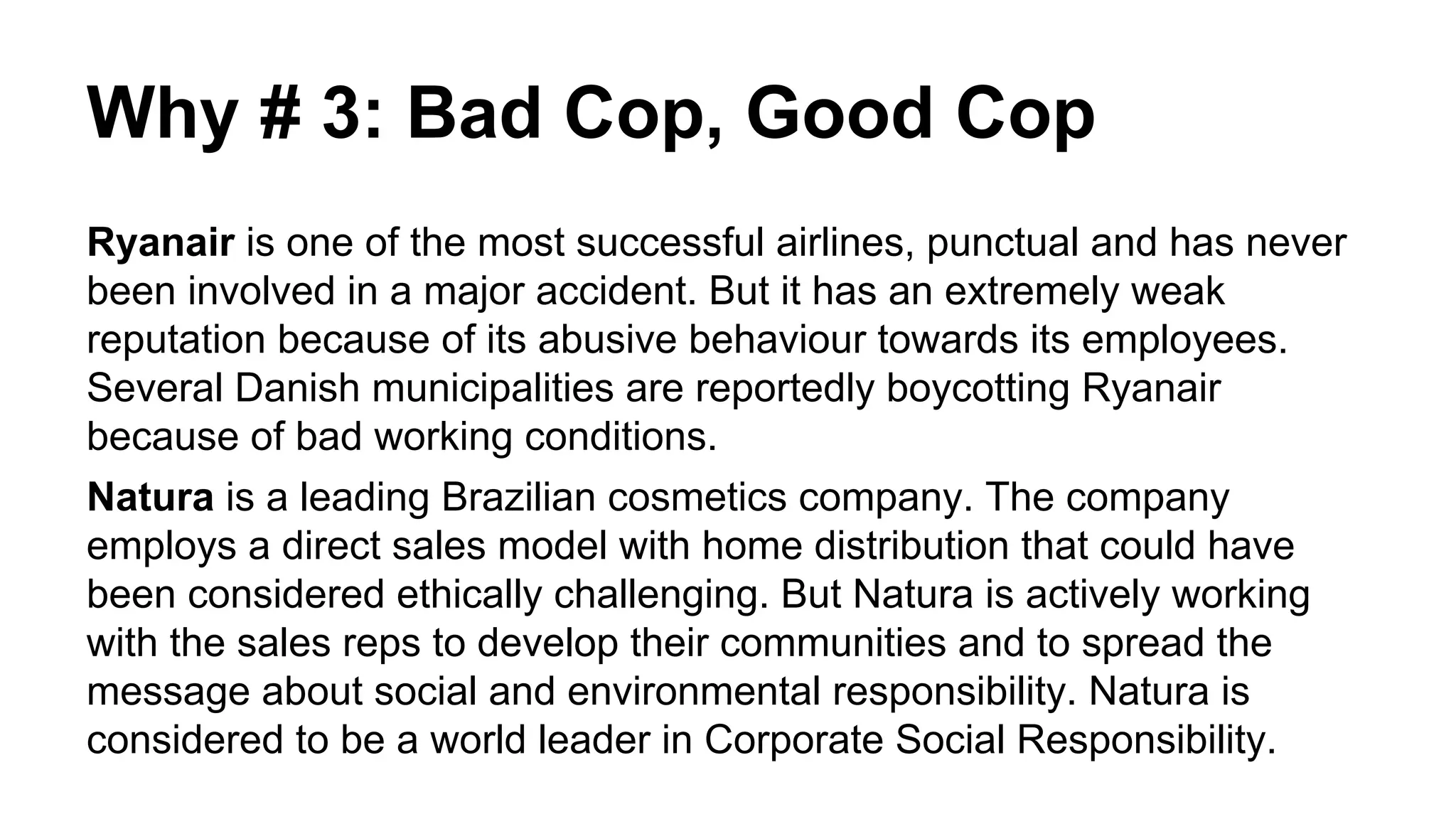 Why # 3: Bad Cop, Good Cop
Ryanair is one of the most successful airlines, punctual and has never
been involved in a major accident. But it has an extremely weak
reputation because of its abusive behaviour towards its employees.
Several Danish municipalities are reportedly boycotting Ryanair
because of bad working conditions.
Natura is a leading Brazilian cosmetics company. The company
employs a direct sales model with home distribution that could have
been considered ethically challenging. But Natura is actively working
with the sales reps to develop their communities and to spread the
message about social and environmental responsibility. Natura is
considered to be a world leader in Corporate Social Responsibility.
 