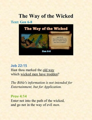 The Way of the Wicked
Text: Gen 6-8
Job 22:15
Hast thou marked the old way
which wicked men have trodden?
The Bible's information is not intended for
Entertainment, but for Application.
Prov 4:14
Enter not into the path of the wicked,
and go not in the way of evil men.
 