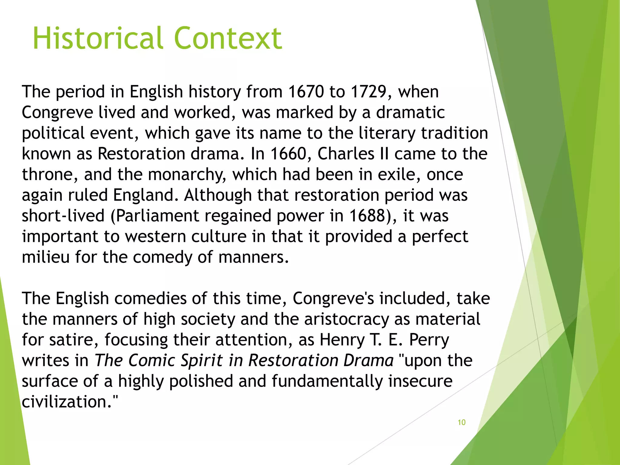 Historical Context
10
The period in English history from 1670 to 1729, when
Congreve lived and worked, was marked by a dramatic
political event, which gave its name to the literary tradition
known as Restoration drama. In 1660, Charles II came to the
throne, and the monarchy, which had been in exile, once
again ruled England. Although that restoration period was
short-lived (Parliament regained power in 1688), it was
important to western culture in that it provided a perfect
milieu for the comedy of manners.
The English comedies of this time, Congreve's included, take
the manners of high society and the aristocracy as material
for satire, focusing their attention, as Henry T. E. Perry
writes in The Comic Spirit in Restoration Drama "upon the
surface of a highly polished and fundamentally insecure
civilization."
 