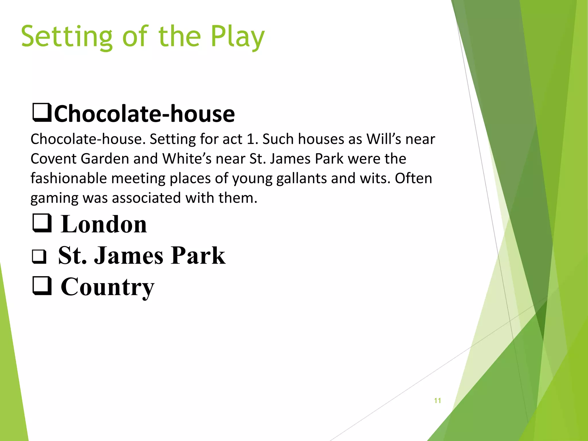 Setting of the Play
11
Chocolate-house
Chocolate-house. Setting for act 1. Such houses as Will’s near
Covent Garden and White’s near St. James Park were the
fashionable meeting places of young gallants and wits. Often
gaming was associated with them.
 London
 St. James Park
 Country
 