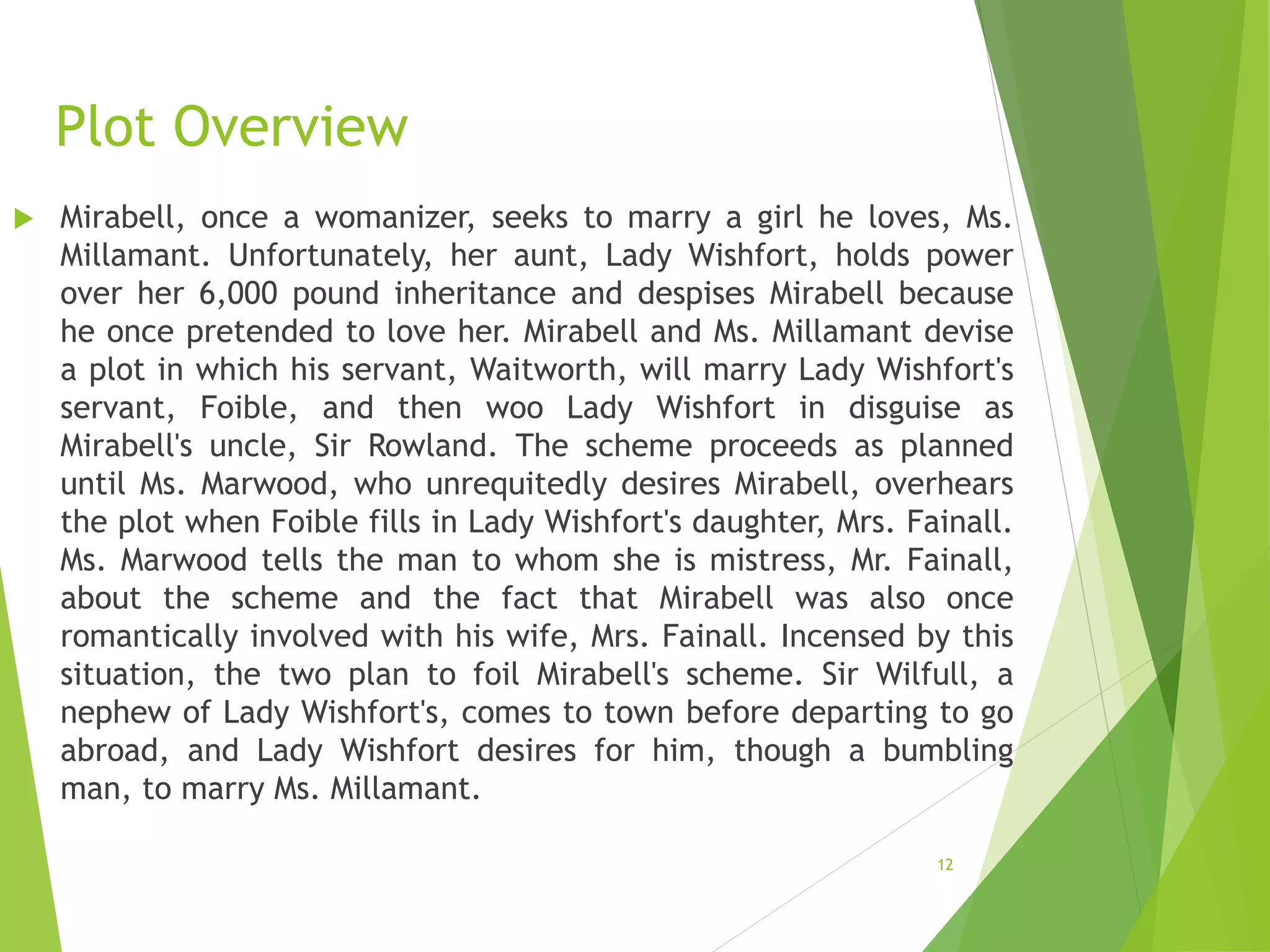 Plot Overview
 Mirabell, once a womanizer, seeks to marry a girl he loves, Ms.
Millamant. Unfortunately, her aunt, Lady Wishfort, holds power
over her 6,000 pound inheritance and despises Mirabell because
he once pretended to love her. Mirabell and Ms. Millamant devise
a plot in which his servant, Waitworth, will marry Lady Wishfort's
servant, Foible, and then woo Lady Wishfort in disguise as
Mirabell's uncle, Sir Rowland. The scheme proceeds as planned
until Ms. Marwood, who unrequitedly desires Mirabell, overhears
the plot when Foible fills in Lady Wishfort's daughter, Mrs. Fainall.
Ms. Marwood tells the man to whom she is mistress, Mr. Fainall,
about the scheme and the fact that Mirabell was also once
romantically involved with his wife, Mrs. Fainall. Incensed by this
situation, the two plan to foil Mirabell's scheme. Sir Wilfull, a
nephew of Lady Wishfort's, comes to town before departing to go
abroad, and Lady Wishfort desires for him, though a bumbling
man, to marry Ms. Millamant.
12
 