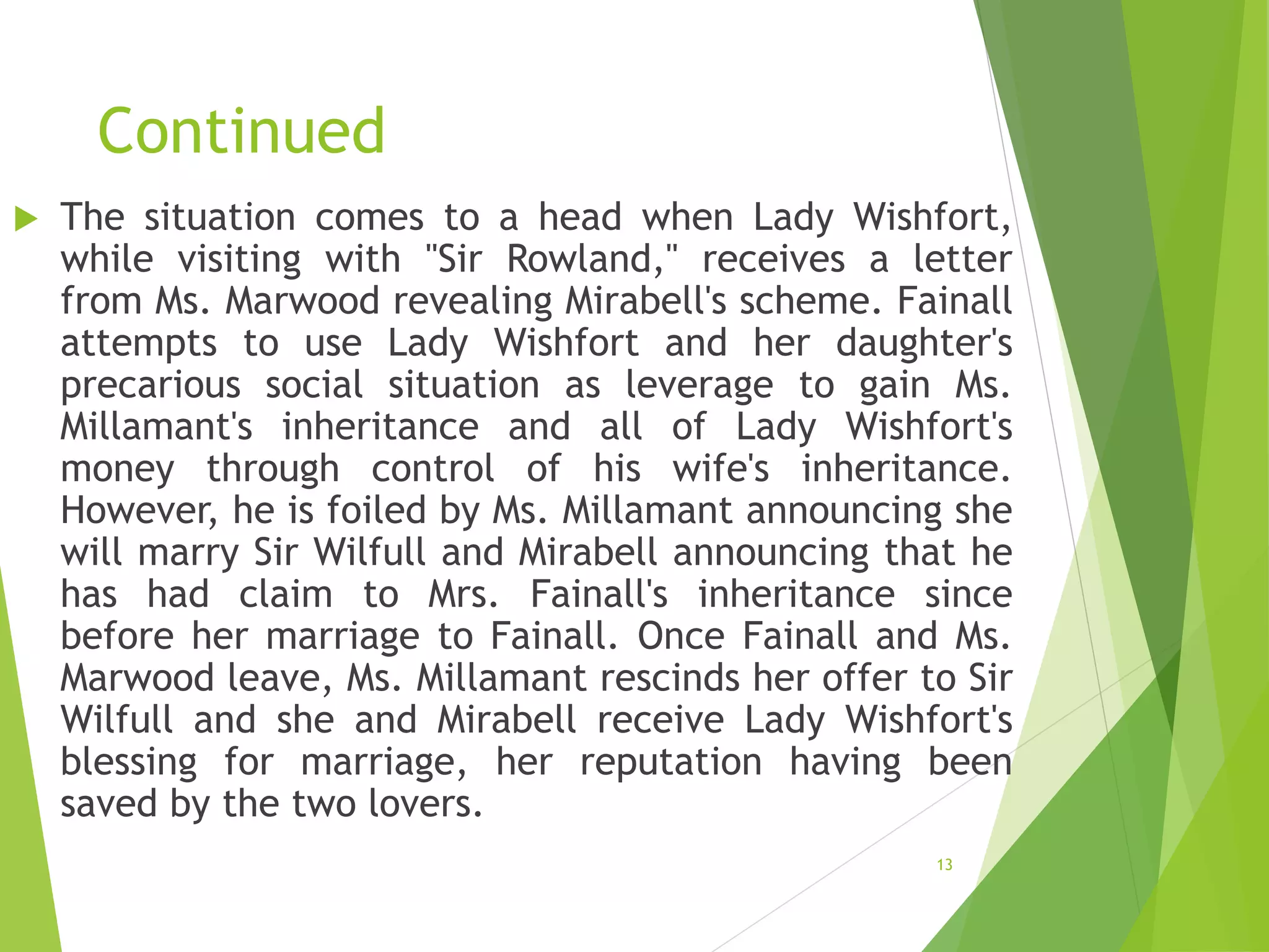 Continued
 The situation comes to a head when Lady Wishfort,
while visiting with "Sir Rowland," receives a letter
from Ms. Marwood revealing Mirabell's scheme. Fainall
attempts to use Lady Wishfort and her daughter's
precarious social situation as leverage to gain Ms.
Millamant's inheritance and all of Lady Wishfort's
money through control of his wife's inheritance.
However, he is foiled by Ms. Millamant announcing she
will marry Sir Wilfull and Mirabell announcing that he
has had claim to Mrs. Fainall's inheritance since
before her marriage to Fainall. Once Fainall and Ms.
Marwood leave, Ms. Millamant rescinds her offer to Sir
Wilfull and she and Mirabell receive Lady Wishfort's
blessing for marriage, her reputation having been
saved by the two lovers.
13
 