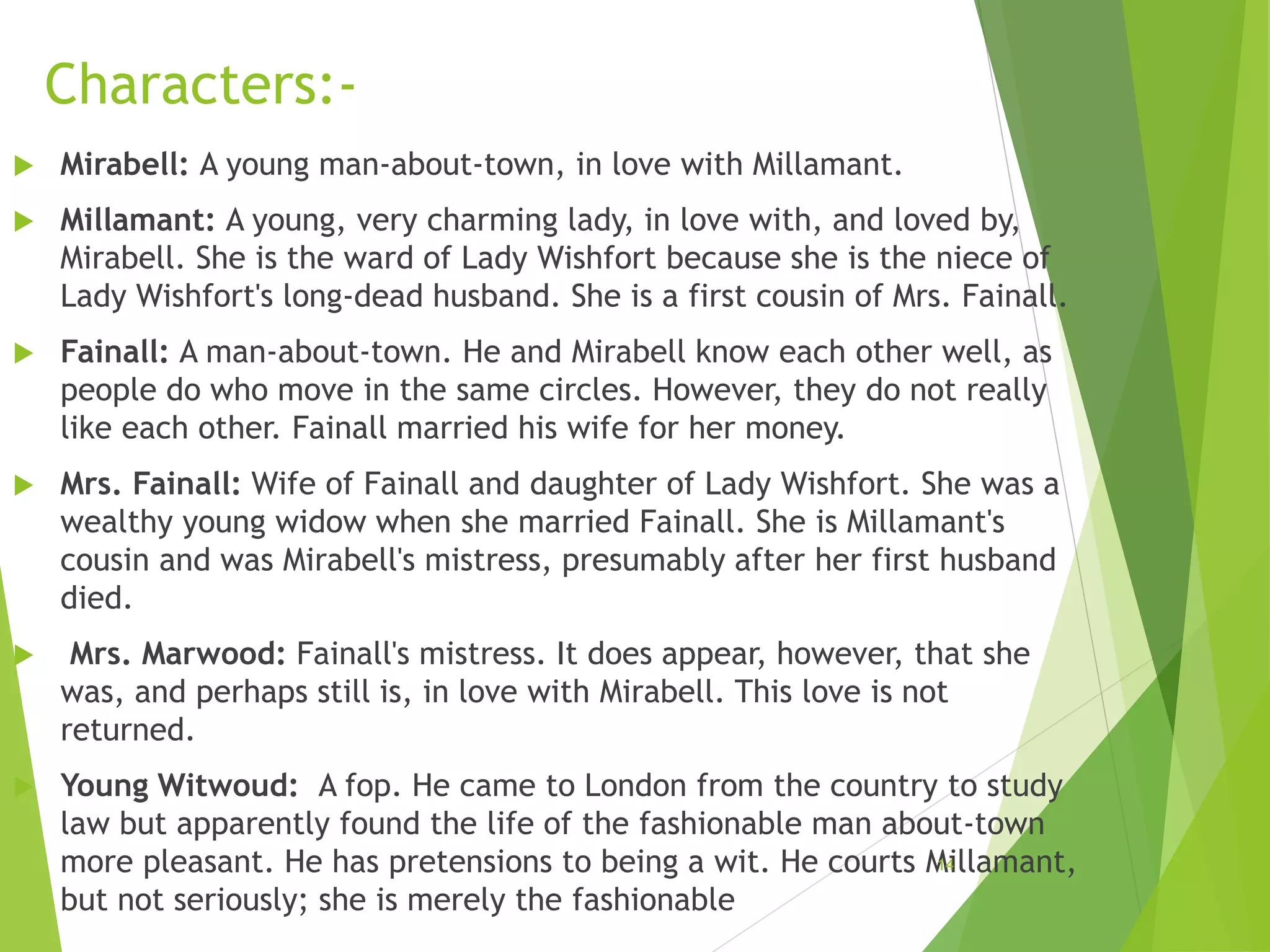 Characters:-
 Mirabell: A young man-about-town, in love with Millamant.
 Millamant: A young, very charming lady, in love with, and loved by,
Mirabell. She is the ward of Lady Wishfort because she is the niece of
Lady Wishfort's long-dead husband. She is a first cousin of Mrs. Fainall.
 Fainall: A man-about-town. He and Mirabell know each other well, as
people do who move in the same circles. However, they do not really
like each other. Fainall married his wife for her money.
 Mrs. Fainall: Wife of Fainall and daughter of Lady Wishfort. She was a
wealthy young widow when she married Fainall. She is Millamant's
cousin and was Mirabell's mistress, presumably after her first husband
died.
 Mrs. Marwood: Fainall's mistress. It does appear, however, that she
was, and perhaps still is, in love with Mirabell. This love is not
returned.
 Young Witwoud: A fop. He came to London from the country to study
law but apparently found the life of the fashionable man about-town
more pleasant. He has pretensions to being a wit. He courts Millamant,
but not seriously; she is merely the fashionable
14
 