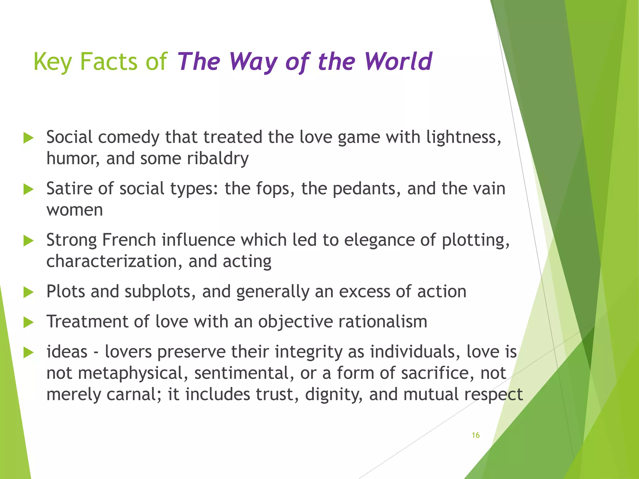 Key Facts of The Way of the World
 Social comedy that treated the love game with lightness,
humor, and some ribaldry
 Satire of social types: the fops, the pedants, and the vain
women
 Strong French influence which led to elegance of plotting,
characterization, and acting
 Plots and subplots, and generally an excess of action
 Treatment of love with an objective rationalism
 ideas - lovers preserve their integrity as individuals, love is
not metaphysical, sentimental, or a form of sacrifice, not
merely carnal; it includes trust, dignity, and mutual respect
16
 