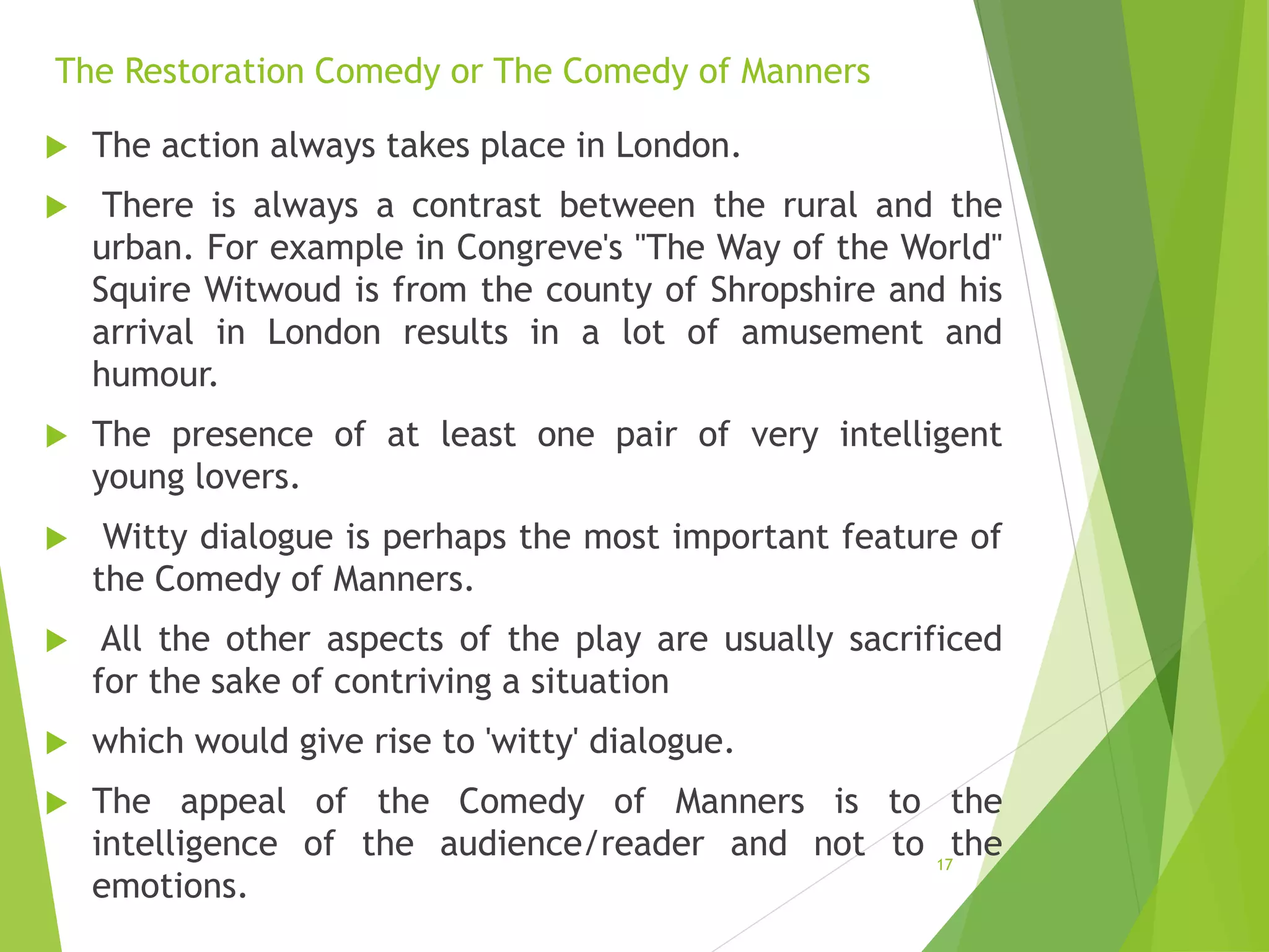 The Restoration Comedy or The Comedy of Manners
 The action always takes place in London.
 There is always a contrast between the rural and the
urban. For example in Congreve's "The Way of the World"
Squire Witwoud is from the county of Shropshire and his
arrival in London results in a lot of amusement and
humour.
 The presence of at least one pair of very intelligent
young lovers.
 Witty dialogue is perhaps the most important feature of
the Comedy of Manners.
 All the other aspects of the play are usually sacrificed
for the sake of contriving a situation
 which would give rise to 'witty' dialogue.
 The appeal of the Comedy of Manners is to the
intelligence of the audience/reader and not to the
emotions.
17
 