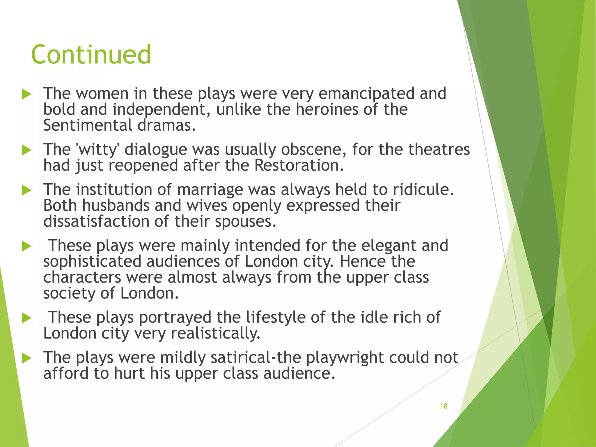 Continued
 The women in these plays were very emancipated and
bold and independent, unlike the heroines of the
Sentimental dramas.
 The 'witty' dialogue was usually obscene, for the theatres
had just reopened after the Restoration.
 The institution of marriage was always held to ridicule.
Both husbands and wives openly expressed their
dissatisfaction of their spouses.
 These plays were mainly intended for the elegant and
sophisticated audiences of London city. Hence the
characters were almost always from the upper class
society of London.
 These plays portrayed the lifestyle of the idle rich of
London city very realistically.
 The plays were mildly satirical-the playwright could not
afford to hurt his upper class audience.
18
 