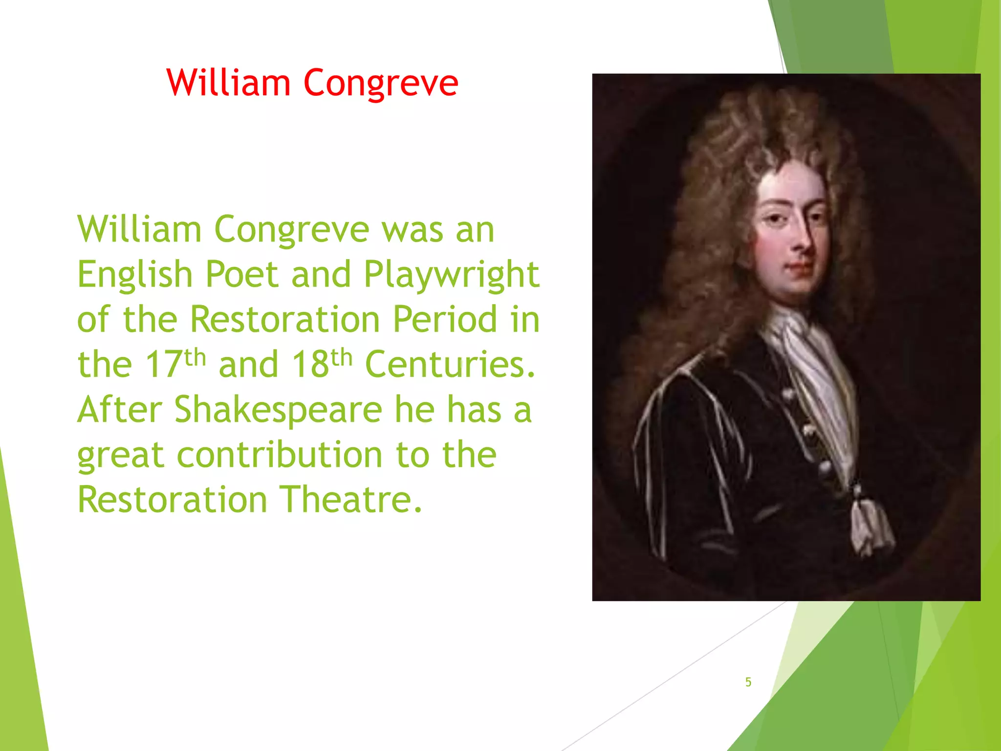 5
William Congreve was an
English Poet and Playwright
of the Restoration Period in
the 17th and 18th Centuries.
After Shakespeare he has a
great contribution to the
Restoration Theatre.
William Congreve
 