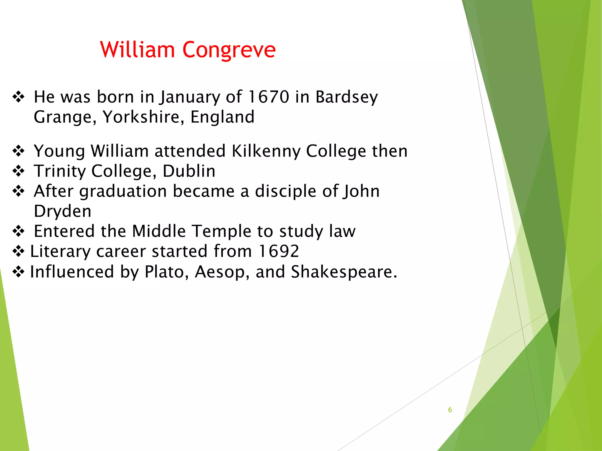 6
 He was born in January of 1670 in Bardsey
Grange, Yorkshire, England
 Young William attended Kilkenny College then
 Trinity College, Dublin
 After graduation became a disciple of John
Dryden
 Entered the Middle Temple to study law
 Literary career started from 1692
 Influenced by Plato, Aesop, and Shakespeare.
William Congreve
 