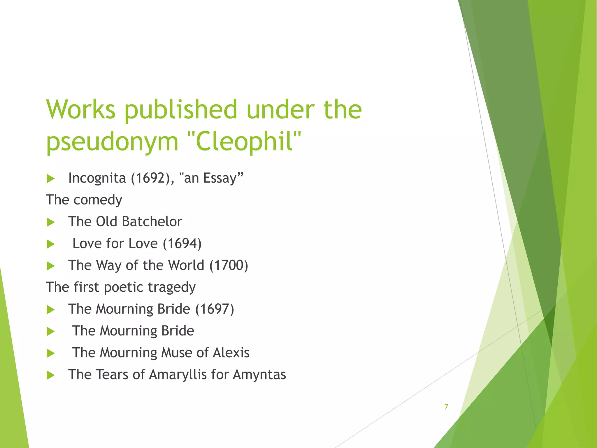 Works published under the
pseudonym "Cleophil"
 Incognita (1692), "an Essay”
The comedy
 The Old Batchelor
 Love for Love (1694)
 The Way of the World (1700)
The first poetic tragedy
 The Mourning Bride (1697)
 The Mourning Bride
 The Mourning Muse of Alexis
 The Tears of Amaryllis for Amyntas
7
 