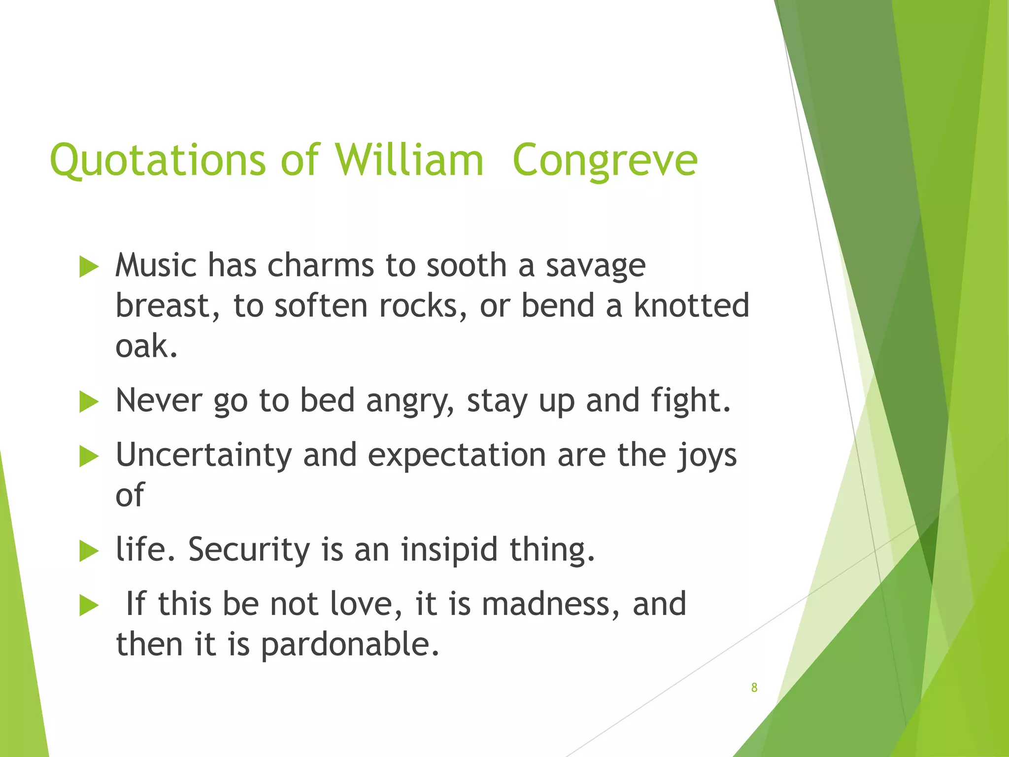 Quotations of William Congreve
 Music has charms to sooth a savage
breast, to soften rocks, or bend a knotted
oak.
 Never go to bed angry, stay up and fight.
 Uncertainty and expectation are the joys
of
 life. Security is an insipid thing.
 If this be not love, it is madness, and
then it is pardonable.
8
 