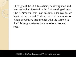 Throughout the Old Testament, believing men and
women looked forward to the first coming of Jesus
Christ. Now that this is an accomplished reality, we
perceive the love of God and can live in service to
others as we love one another with the same love
that’s been given to us because of our promised
seed!
© 2017 by The Way International™. All rights reserved.
 