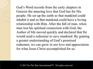 God’s Word records from the early chapters in
Genesis the amazing love that God has for His
people. He set up the earth so that mankind could
inhabit it and so that mankind could have a loving
relationship with Him. After the fall of man, when
man lost his spiritual connection with God, the
Author of life moved quickly and declared that He
would send a redeemer to save mankind. By gaining
a greater understanding of God’s promised
redeemer, we can grow in our love and appreciation
for what Jesus Christ accomplished for us.
© 2017 by The Way International™. All rights reserved.
 