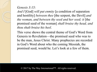 Genesis 3:15:
And I [God] will put enmity [a condition of separation
and hostility] between thee [the serpent, the Devil] and
the woman, and between thy seed and her seed; it [the
promised seed of the woman] shall bruise thy head, and
thou shalt bruise his heel.
This verse shows the central theme of God’s Word from
Genesis to Revelation—the promised seed who was to
be the man, Jesus Christ. Many prophecies are recorded
in God’s Word about who the coming Messiah, the
promised seed, would be. Let’s look at a few of them.
© 2017 by The Way International™. All rights reserved.
 