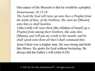 One aspect of the Messiah is that he would be a prophet.
Deuteronomy 18:15,18:
The Lord thy God will raise up unto thee a Prophet from
the midst of thee, of thy brethren, like unto me [Moses];
unto him ye shall hearken.
I [the Lord] will raise them [the children of Israel] up a
Prophet from among their brethren, like unto thee
[Moses], and will put my words in his mouth; and he
shall speak unto them all that I shall command him.
Jesus Christ was a mighty man. He was strong and bold
like Moses. He spoke for God without hesitating. He
always did the Father’s will (John 8:29).
© 2017 by The Way International™. All rights reserved.
 