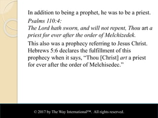 In addition to being a prophet, he was to be a priest.
Psalms 110:4:
The Lord hath sworn, and will not repent, Thou art a
priest for ever after the order of Melchizedek.
This also was a prophecy referring to Jesus Christ.
Hebrews 5:6 declares the fulfillment of this
prophecy when it says, “Thou [Christ] art a priest
for ever after the order of Melchisedec.”
© 2017 by The Way International™. All rights reserved.
 